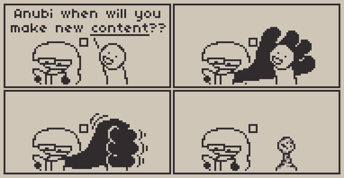 A 4 panel comic about art Panel 1: Anubi is reading a book, when someone comes by and asks her happily "Anubi when will you make new CONTENT??", with Content referring to art in this context. Panel 2 through 4: Anubi grows a giant hand and extends it behind the other person's head/torso, then proceeds to crush them with it with all of her force. Anubi then continues reading while the other person looks like a chess piece from how badly crushed they were.
