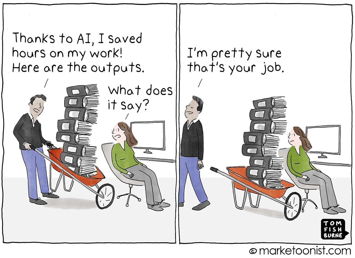 "The Workslop Tax" Marketoonist comic by Tom Fishburne source: https://marketoonist.com/2026/09/the-workslop-tax.html two-frame comic: worker 1: Thanks to AI, I saved hours on my work! Here are the outputs. (wheelbarrow stacked with printouts) worker 2: What does it say? worker 1: I'm pretty sure that's your job. (walks away)