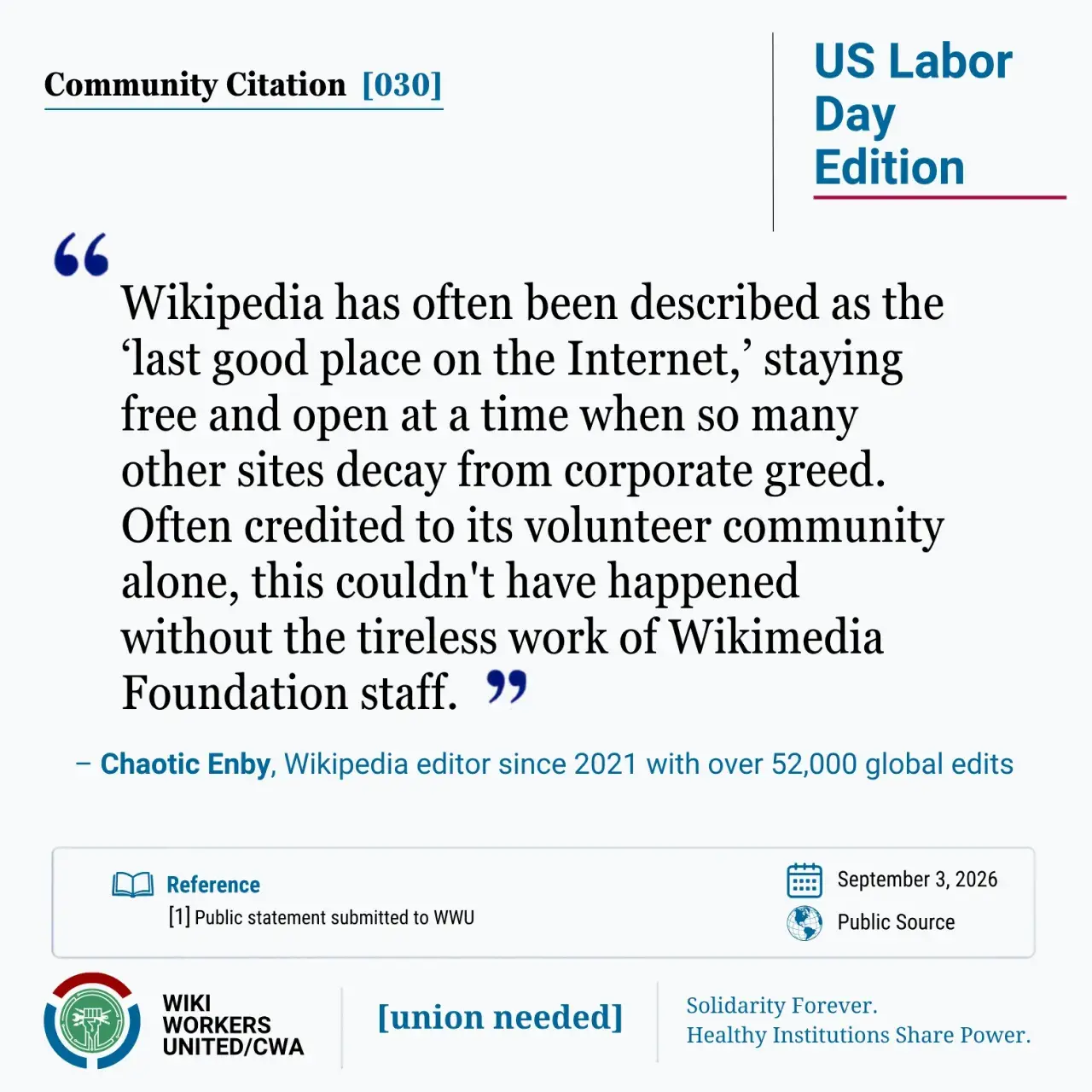 Community Citation [030]. US Labor Day Edition "Wikipedia has often been described as the ‘last good place on the Internet,’ staying free and open at a time when so many other sites decay from corporate greed. Often credited to its volunteer community alone, this couldn't have happened without the tireless work of Wikimedia Foundation staff."  – Chaotic Enby, Wikipedia editor since 2021 with over 52,000 global edits Reference: 1 Personal statement to WWU, September 3, 2026. Wiki Workers United/CWA. [union needed]. Solidarity Forever. Healthy Institutions Share Power.