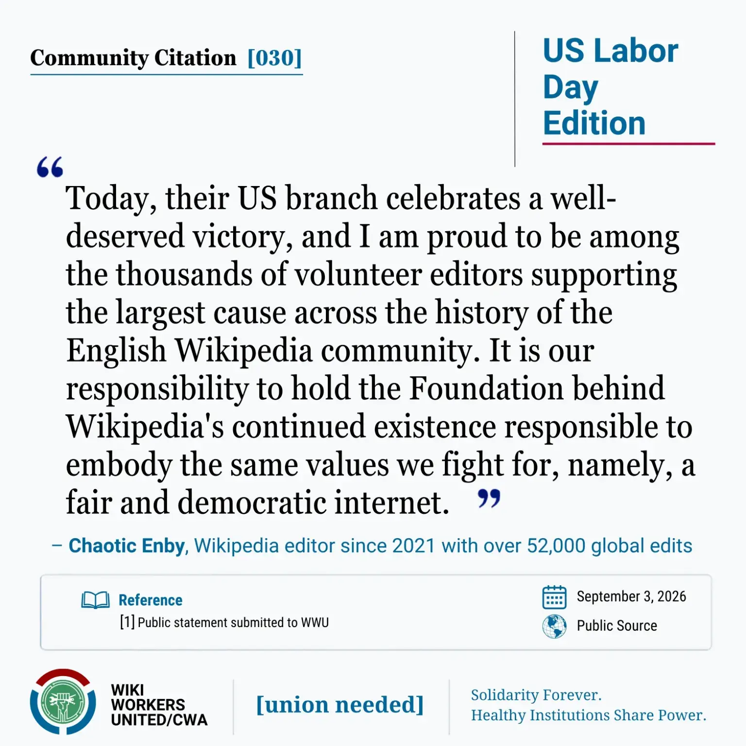 Community Citation [030]. US Labor Day Edition "Today, their US branch celebrates a well-deserved victory, and I am proud to be among the thousands of volunteer editors supporting the largest cause across the history of the English Wikipedia community. It is our responsibility to hold the Foundation behind Wikipedia's continued existence responsible to embody the same values we fight for, namely, a fair and democratic internet." – Chaotic Enby, Wikipedia editor since 2021 with over 52,000 global edits Reference: 1 Personal statement to WWU, September 3, 2026. Wiki Workers United/CWA. [union needed]. Solidarity Forever. Healthy Institutions Share Power.