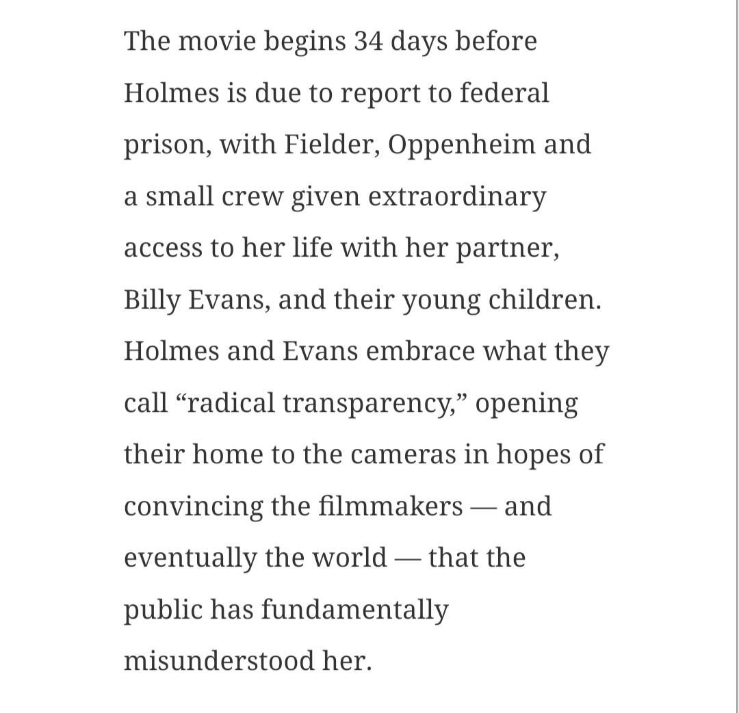 The movie begins 34 days before Holmes is due to report to federal prison, with Fielder, Oppenheim and a small crew given extraordinary access to her life with her partner, Billy Evans, and their young children. Holmes and Evans embrace what they call “radical transparency,” opening their home to the cameras in hopes of convincing the filmmakers — and eventually the world — that the public has fundamentally misunderstood her.