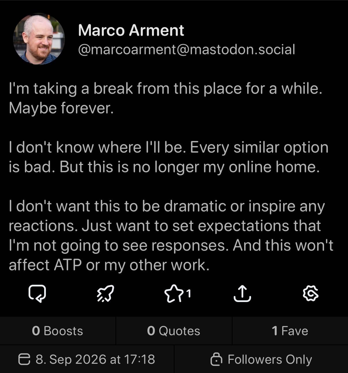 Screenshot of Marco Arment's post to his Mastodon Followers. The text posted is the following quote: "I'm taking a break from this place for a while. Maybe forever. I don't know where I'll be. Every similar option is bad. But this is no longer my online home. I don't want this to be dramatic or inspire any reactions. Just want to set expectations that I'm not going to see responses. And this won't affect ATP or my other work."