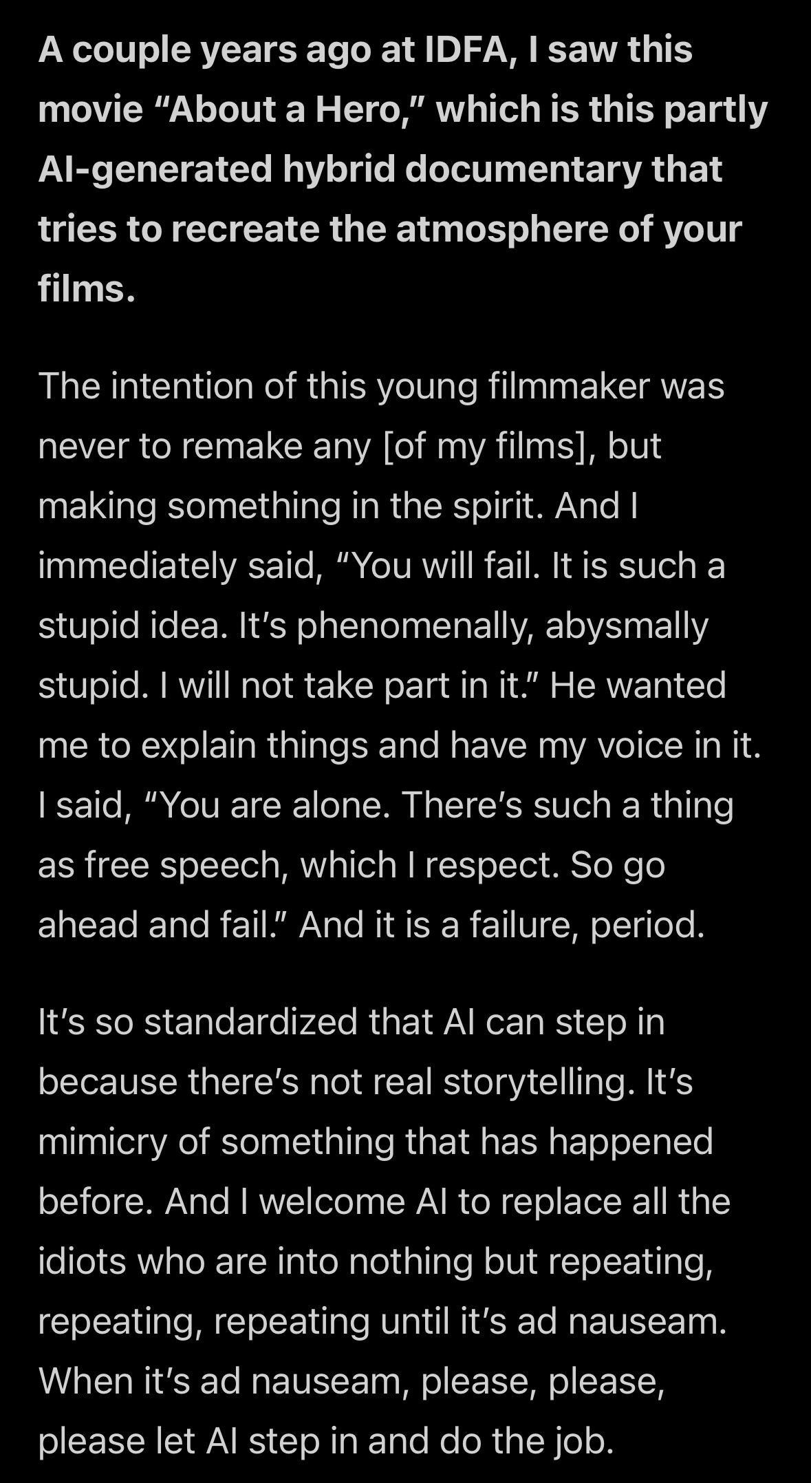 Q: A couple years ago at IDFA, I saw this movie "About a Hero," which is this partly Al-generated hybrid documentary that tries to recreate the atmosphere of your films. A: The intention of this young filmmaker was never to remake any [of my films], but making something in the spirit. And I immediately said, "You will fail. It is such a stupid idea. It's phenomenally, abysmally stupid. I will not take part in it." He wanted me to explain things and have my voice in it. I said, "You are alone. There's such a thing as free speech, which I respect. So go ahead and fail." And it is a failure, period. It's so standardized that Al can step in because there's not real storytelling. It's mimicry of something that has happened before. And I welcome Al to replace all the idiots who are into nothing but repeating, repeating, repeating until it's ad nauseam. When it's ad nauseam, please, please, please let Al step in and do the job.