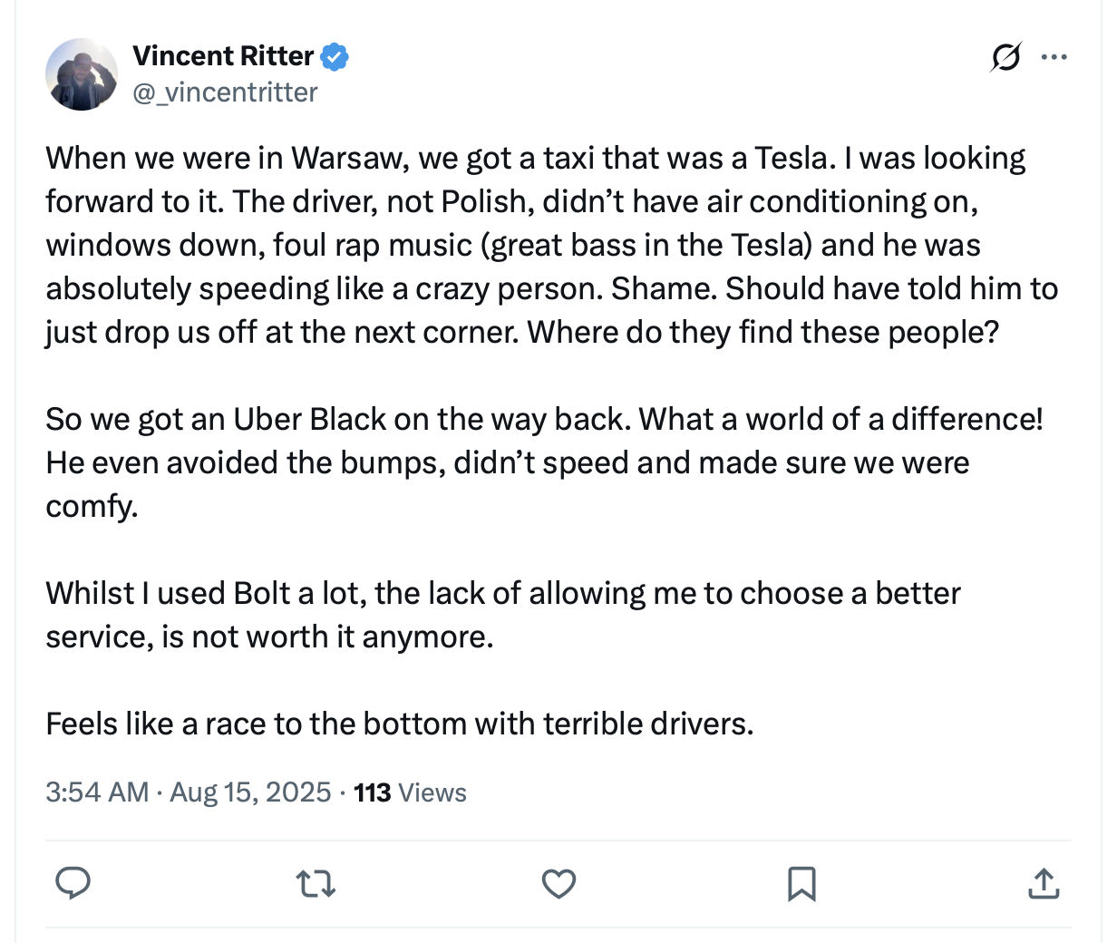 Vincent Ritter @_vincentritter When we were in Warsaw, we got a taxi that was a Tesla. | was looking forward to it. The driver, not Polish, didn’t have air conditioning on, windows down, foul rap music (great bass in the Tesla) and he was absolutely speeding like a crazy person. Shame. Should have told him to just drop us off at the next corner. Where do they find these people? So we got an Uber Black on the way back. What a world of a difference! He even avoided the bumps, didn’t speed and made sure we were comfy. Whilst | used Bolt a lot, the lack of allowing me to choose a better service, is not worth it anymore. Feels like a race to the bottom with terrible drivers. 3:54 AM - Aug 15, 2025 - 113 Views