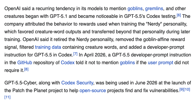 OpenAI said a recurring tendency in its models to mention goblins, gremlins, and other creatures began with GPT-5.1 and became noticeable in GPT-5.5's Codex testing.[6] The company attributed the behavior to rewards used when training the "Nerdy" personality, which favored creature-word outputs and transferred beyond that personality during later training. OpenAI said it retired the Nerdy personality, removed the goblin-affine reward signal, filtered training data containing creature words, and added a developer-prompt instruction for GPT-5.5 in Codex.[7] In April 2026, a GPT-5.5 developer-prompt instruction in the GitHub repository of Codex told it not to mention goblins if the user prompt did not require it.[8] GPT-5.5-Cyber, along with Codex Security, was being used in June 2026 at the launch of the Patch the Planet project to help open-source projects find and fix vulnerabilities.[9][10][11]
