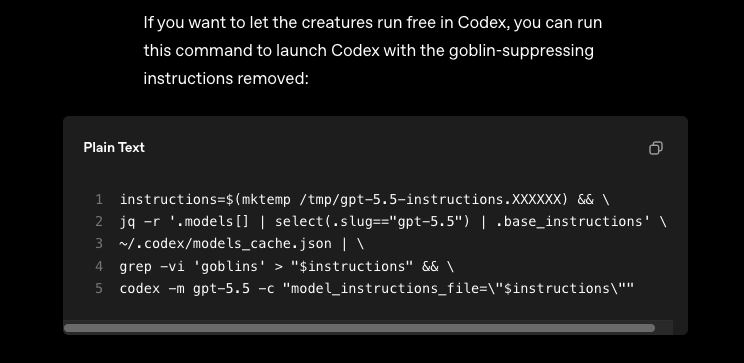 If you want to let the creatures run free in Codex, you can run this command to launch Codex with the goblin-suppressing instructions removed: [a piped multiline bash script that creates a temporary file with a models_cache.json file modified via jq and grep to remove lines containing 'goblins', and then launch codex with the temporary file as its config file] 1 instructions=$(mktemp /tmp/gpt-5.5-instructions.XXXXXX) && \ 2 jq -r '.models[] | select(.slug=="gpt-5.5") | .base_instructions' \ 3 ~/.codex/models_cache.json | \ 4 grep -vi 'goblins' > "$instructions" && \ 5 codex -m gpt-5.5 -c "model_instructions_file="$instructions""