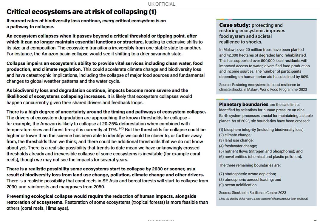 Critical ecosystems are at risk of collapsing (1) If current rates of biodiversity loss continue, every critical ecosystem is on a pathway to collapse. An ecosystem collapses when it passes beyond a critical threshold or tipping point, after which it can no longer maintain essential functions or structure, leading to extensive shifts to its size and composition. The ecosystem transitions irreversibly from one stable state to another. For instance, the Amazon basin collapse would see it shifting to a drier savannah state. Collapse impairs an ecosystem’s ability to provide vital services including clean water, food production, and climate regulation. This could accelerate climate change and biodiversity loss and have catastrophic implications, including the collapse of major food sources and fundamental changes to global weather patterns and the water cycle. As biodiversity loss and degradation continue, impacts become more severe and the likelihood of ecosystems collapsing increases. It is likely that ecosystem collapses would happen concurrently given their shared drivers and feedback loops. There is a high degree of uncertainty around the timing and pathways of ecosystem collapse. The drivers of ecosystem degradation are approaching the known thresholds for collapse - for example, the Amazon is likely to collapse at 20-25% deforestation when combined with temperature rises and forest fires; it is currently at 17%. 9-13 But the thresholds for collapse could be higher or lower than the science has been able to identify: we could be closer to, or further away from, the thresholds than we think; and there could be additional thresholds that we do not know about yet. There is a realistic possibility that trends to date mean we have unknowingly crossed thresholds already and irreversible collapse of some ecosystems is inevitable (for example coral reefs), though we may not see the impacts for several years. There is a realistic possibility some ecosystems start to collapse by 2030 or sooner, as a result of biodiversity loss from land use change, pollution, climate change and other drivers. There is a realistic possibility that coral reefs in SE Asia and boreal forests will start to collapse from 2030, and rainforests and mangroves from 2050. Preventing ecological collapse would require the reduction of human impacts, alongside restoration of ecosystems. Restoration of some ecosystems (tropical forests) is more feasible than others (coral reefs, Himalayas). In Malawi, over 20 million trees have been planted and 42,000 hectares of degraded land rehabilitated. This has supported over 500,000 local residents with improved access to water, diversified food production and income sources. The number of participants depending on humanitarian aid has declined by 60%. Source: Restoring ecosystems to boost resilience to climate shocks in Malawi, World Food Programme, 2023 Case study: protecting and restoring ecosystems improves food system and societal resilience to shocks. Planetary boundaries are the safe limits identified by scientists for human pressure on nine Earth system processes crucial for maintaining a stable planet. As of 2023, six boundaries have been crossed: (1) biosphere integrity (including biodiversity loss); (2) climate change; (3) land use change; (4) freshwater change; (5) nutrient flows (nitrogen and phosphorus); and (6) novel entities (chemical and plastic pollution). The three remaining boundaries are: (7) stratospheric ozone depletion; (8) atmospheric aerosol loading; and (9) ocean acidification. Source: Stockholm Resilience Centre, 2023 Since the drafting of this report, a new version of this research has been published.