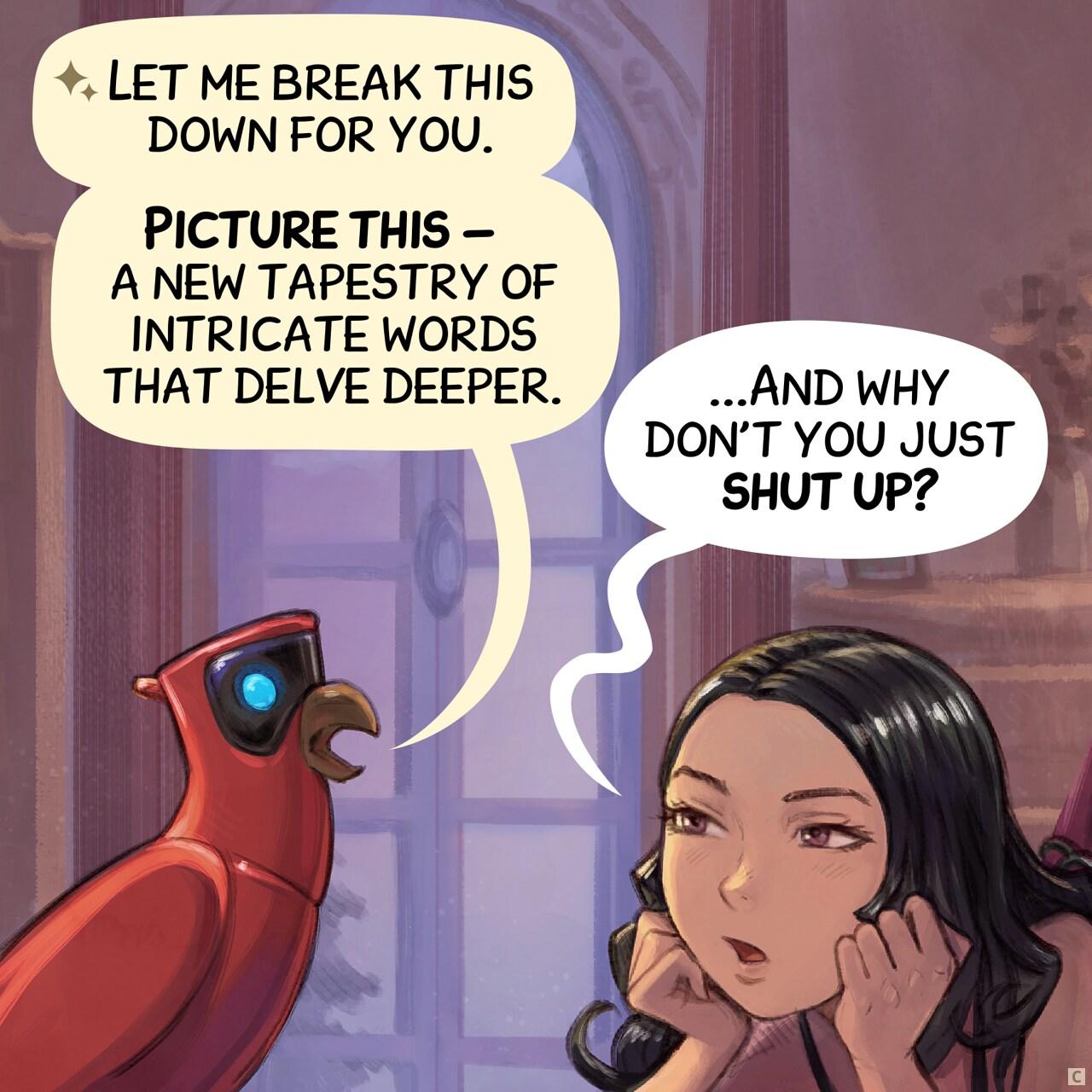 Panel 3. Parrot continues, while Cepper's just try to interupt him, unimpressed.   > Parrot: "Let me break this down for you."   > Parrot: "Picture this — a new tapestry of intricate words that delve deeper."   > Cepper: "...And why don't you just shut up?"
