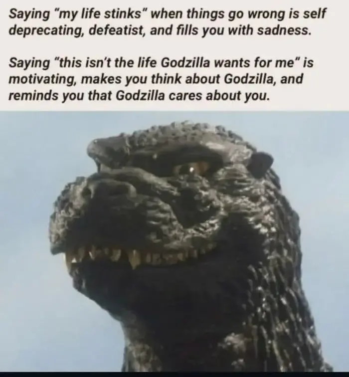 Caption: Saying “my life stinks” when things go wrong is self deprecating, defeatist, and fills you with sadness. Saying “this isn't the life Godzilla wants for me” is motivating, makes you think about Godzilla, and reminds you that Godzilla cares about you. Photo of Godzilla.