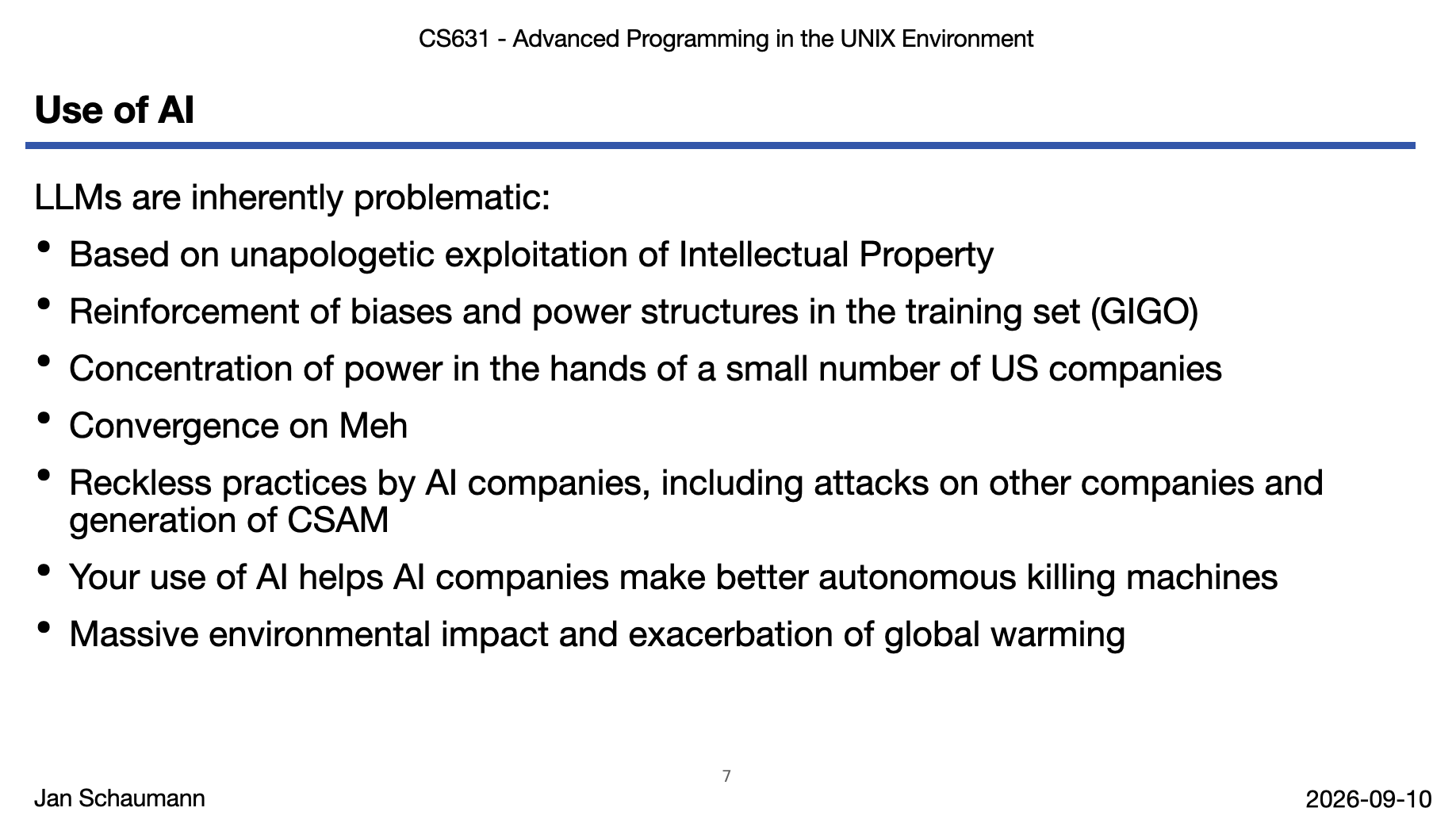 Screenshot of lecture slides "Use of AI": LLMs are inherently problematic: Based on unapologetic exploitation of Intellectual Property Reinforcement of biases and power structures in the training set (GIGO) Concentration of power in the hands of a small number of US companies Convergence on Meh Reckless practices by AI companies, including attacks on other companies and generation of CSAM Your use of AI helps AI companies make better autonomous killing machines Massive environmental impact and exacerbation of global warming