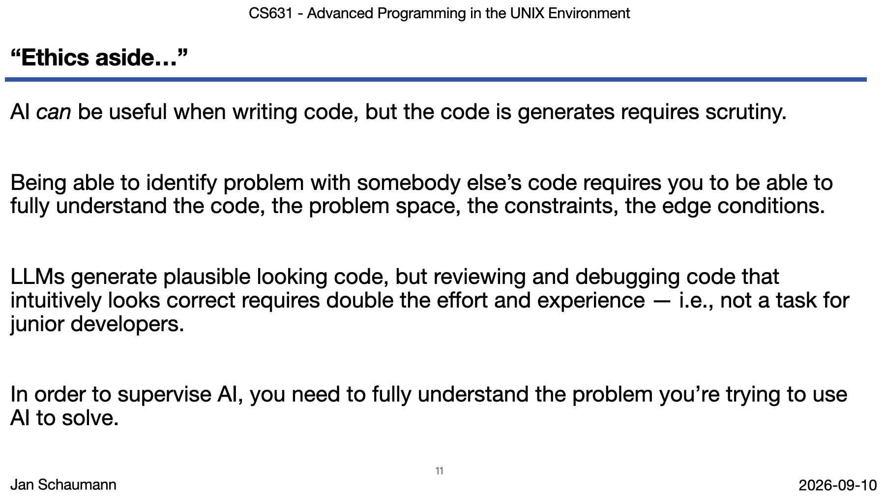 Screenshot of lecture slide "Ethics aside..." AI can be useful when writing code, but the code is generates requires scrutiny. Being able to identify problem with somebody else’s code requires you to be able to fully understand the code, the problem space, the constraints, the edge conditions. LLMs generate plausible looking code, but reviewing and debugging code that intuitively looks correct requires double the effort and experience — i.e., not a task for junior developers. In order to supervise AI, you need to fully understand the problem you’re trying to use AI to solve.