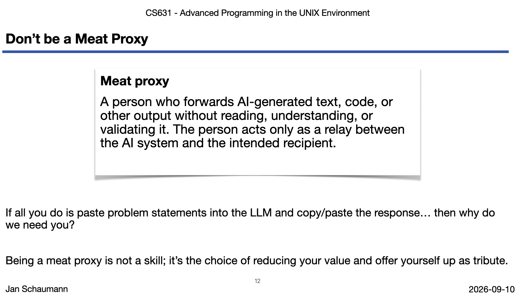 Screenshot of lecture slied "Don't be a Meat Proxy" Meat proxy A person who forwards AI-generated text, code, or other output without reading, understanding, or validating it. The person acts only as a relay between the AI system and the intended recipient. If all you do is paste problem statements into the LLM and copy/paste the response… then why do we need you? Being a meat proxy is not a skill; it’s the choice of reducing your value and offer yourself up as tribute.