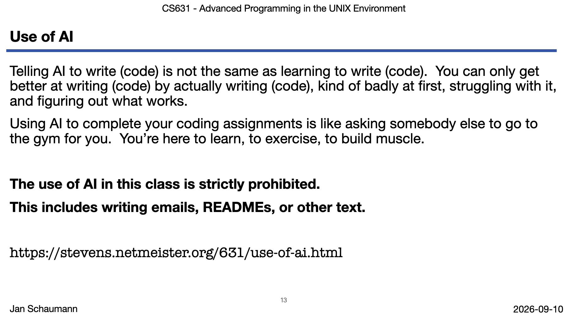 Screenshot of lecture slide "Use of AI" Telling AI to write (code) is not the same as learning to write (code).  You can only get better at writing (code) by actually writing (code), kind of badly at first, struggling with it, and figuring out what works. Using AI to complete your coding assignments is like asking somebody else to go to the gym for you.  You’re here to learn, to exercise, to build muscle. The use of AI in this class is strictly prohibited. This includes writing emails, READMEs, or other text. https://stevens.netmeister.org/631/use-of-ai.html
