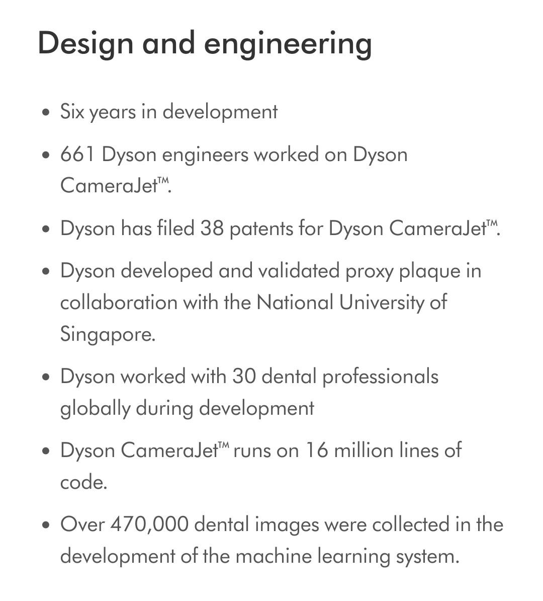 Design and engineering Six years in development  661 Dyson engineers worked on Dyson CameraJet™. Dyson has filed 38 patents for Dyson CameraJet™. Dyson developed and validated proxy plaque in collaboration with the National University of Singapore. Dyson worked with 30 dental professionals globally during development Dyson CameraJet™ runs on 16 million lines of code. Over 470,000 dental images were collected in the development of the machine learning system.