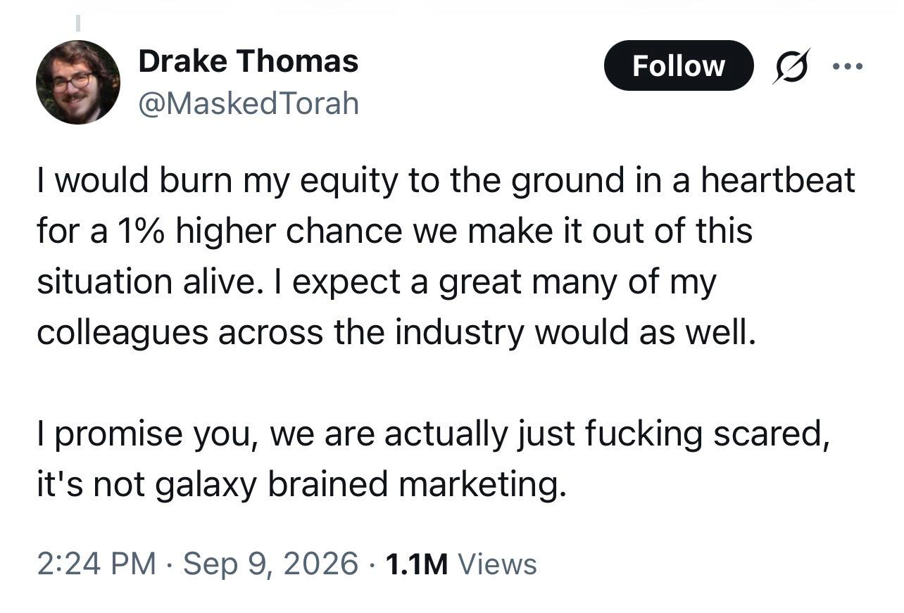 Some presumptive Anthropic employee saying "I would burn my equity to the ground in a heartbeat for a 1% higher chance we make it out of this situation alive. I expect a great many of my colleagues across the industry would as well. I promise you, we are actually just fucking scared, it's not galaxy brained marketing."