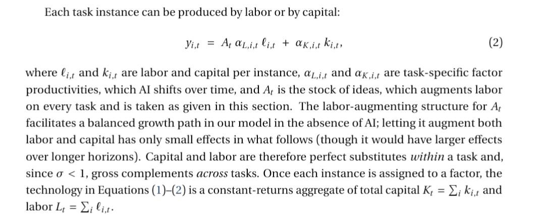 Each task instance can be produced by labor or by capital: 𝑦𝑖 ,𝑡 = 𝐴𝑡 𝛼𝐿,𝑖 ,𝑡 ℓ𝑖 ,𝑡 + 𝛼𝐾 ,𝑖 ,𝑡 𝑘𝑖 ,𝑡 , (2) where ℓ𝑖 ,𝑡 and 𝑘𝑖 ,𝑡 are labor and capital per instance, 𝛼𝐿,𝑖 ,𝑡 and 𝛼𝐾 ,𝑖 ,𝑡 are task-specific factor productivities, which AI shifts over time, and 𝐴𝑡 is the stock of ideas, which augments labor on every task and is taken as given in this section. The labor-augmenting structure for 𝐴𝑡 facilitates a balanced growth path in our model in the absence of AI; letting it augment both labor and capital has only small effects in what follows (though it would have larger effects over longer horizons). Capital and labor are therefore perfect substitutes within a task and, since 𝜎 < 1, gross complements across tasks. Once each instance is assigned to a factor, the technology in Equations (1)–(2) is a constant-returns aggregate of total capital 𝐾𝑡 = Í𝑖 𝑘𝑖 ,𝑡 and labor 𝐿𝑡 = Í𝑖 ℓ𝑖 ,𝑡 .