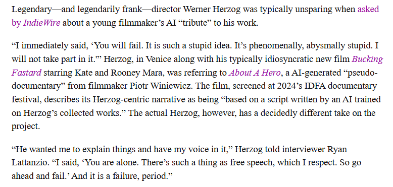 “I immediately said, ‘You will fail. It is such a stupid idea. It’s phenomenally, abysmally stupid. I will not take part in it.'” Herzog, in Venice along with his typically idiosyncratic new film Bucking Fastard starring Kate and Rooney Mara, was referring to About A Hero, a AI-generated “pseudo-documentary” from filmmaker Piotr Winiewicz. The film, screened at 2024’s IDFA documentary festival, describes its Herzog-centric narrative as being “based on a script written by an AI trained on Herzog’s collected works.” The actual Herzog, however, has a decidedly different take on the project.  “He wanted me to explain things and have my voice in it,” Herzog told interviewer Ryan Lattanzio. “I said, ‘You are alone. There’s such a thing as free speech, which I respect. So go ahead and fail.’ And it is a failure, period.”