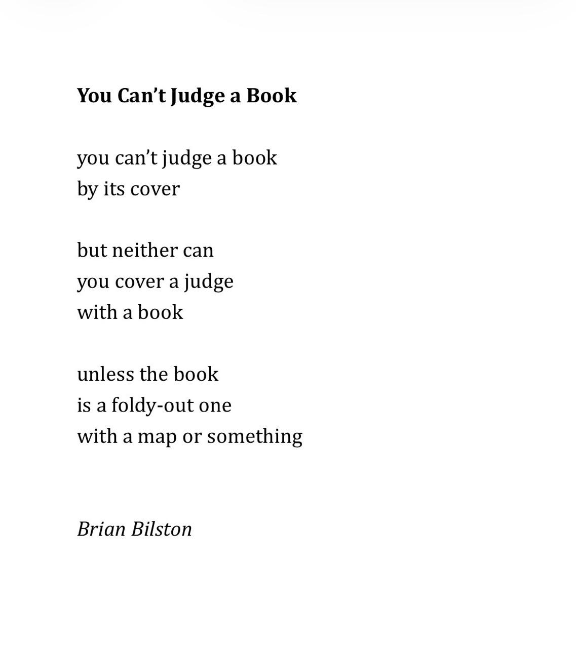 You Can’t Judge a Book   you can’t judge a book by its cover  but neither can you cover a judge with a book unless the book is a foldy-out one with a map or something Brian Bilston