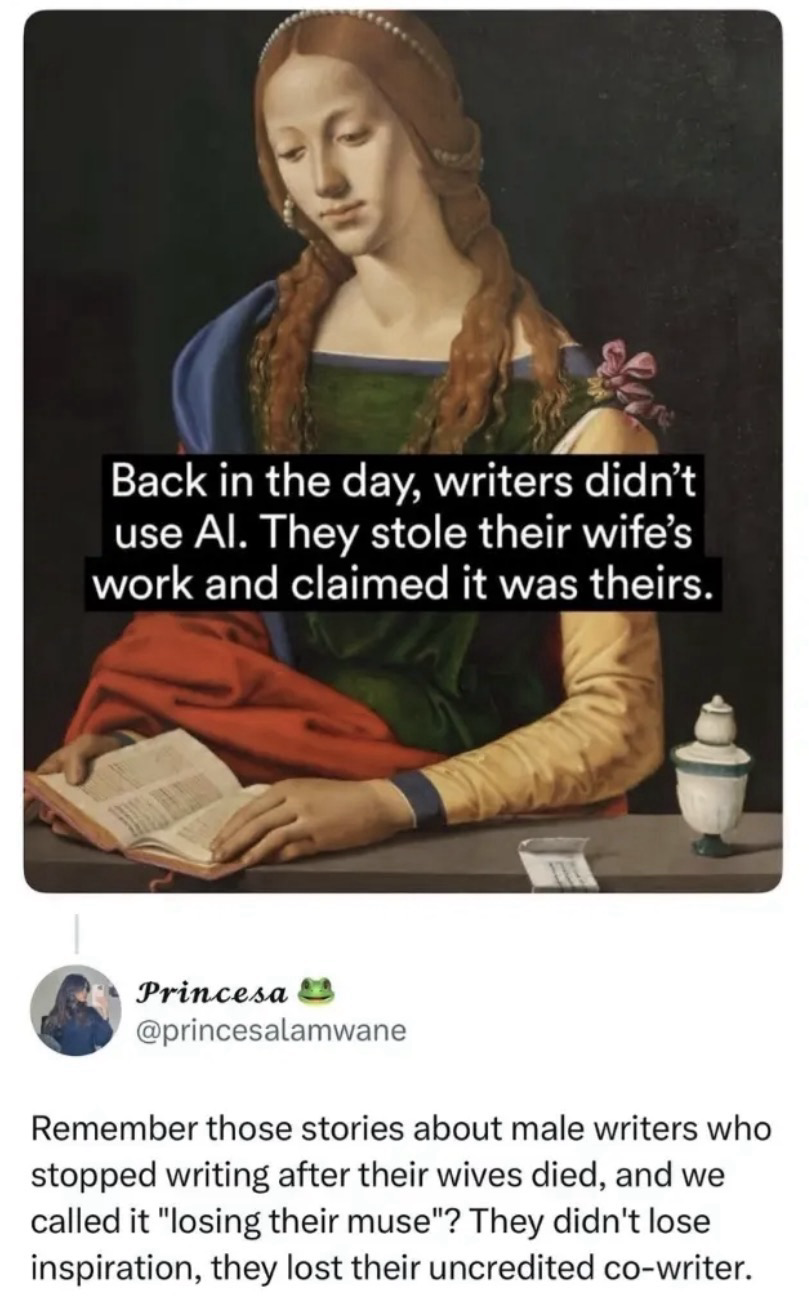 Meme of an old painting in which a woman is holding a book and reads back in the day, writers didn’t use ai. They stole their wife’s work and claimed it was theirs. Underneath that a person named princesalamwane writes “remember those stories about male writers who stopped writing after their wives died, and we called it “losing their muse”? They didn’t lose their inspiration, they lost their u credited cowriter…or some shit like that. Love u 🤗