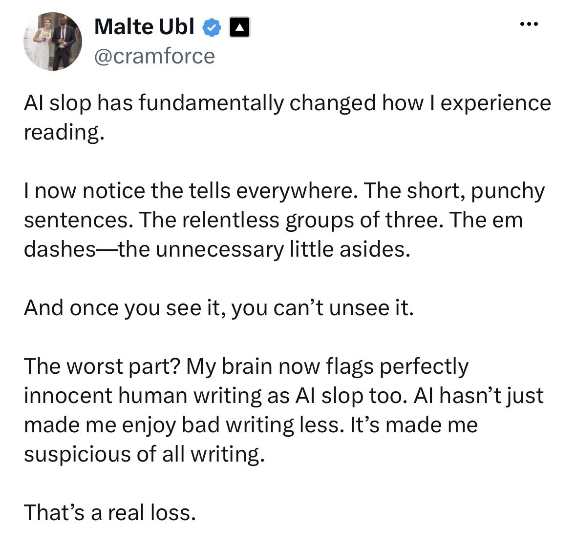 Screenshot of a post on X by Malte Ubl (@cramforce): “AI slop has fundamentally changed how I experience reading.  I now notice the tells everywhere. The short, punchy sentences. The relentless groups of three. The em dashes—the unnecessary little asides.  And once you see it, you can’t unsee it.  The worst part? My brain now flags perfectly innocent human writing as AI slop too. AI hasn’t just made me enjoy bad writing less. It’s made me suspicious of all writing.  That’s a real loss.”