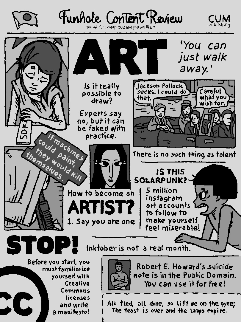Funhole Content Review [you will fuck computers and you will like it] ART [you can just walk away] Is it really possible to draw? Experts say no, but it can be faked with practice. If machines could paint, they would kill themselves.  How to become an artist? 1. say you are one STOP! Before you start you must familiarize yourself with creative commons licenses and write a manifesto! Inktober is not a a real month. -Jackson Pollock sucks. I could do that. - Careful what you wish for. There is no such thing as talent. IS THIS SOLARPUNK? 5 million instagram art accounts to follow to make yourself feel miserable! Robert E. Howard's suicide note is in the public domain! You can use it for free! All fled, all done, so lift me on the pyre; the feast is over and the lamps expire.