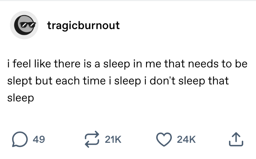 Tumblr user tragicburnout writes:  i feel like there is a sleep in me that needs to be slept but each time i sleep i don't sleep that sleep