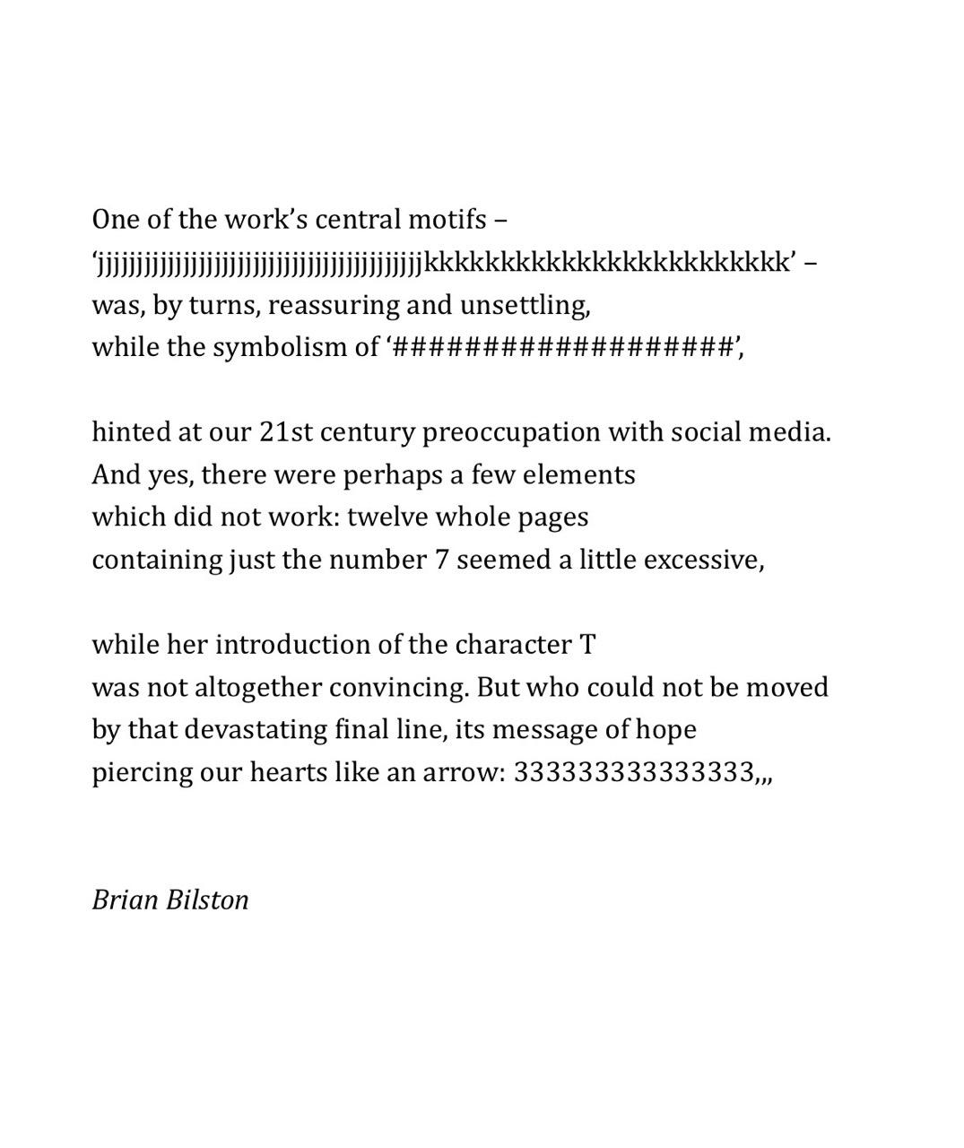 One of the work’s central motifs – ‘jjjjjjjjjjjjjjjjjjjjjjjjjjjjjjjjjjjjjjjjjjkkkkkkkkkkkkkkkkkkkkkkkk’ – was, by turns, reassuring and unsettling, while the symbolism of ‘###################’,   hinted at our 21st century preoccupation with social media. And yes, there were perhaps a few elements which did not work: twelve whole pages containing just the number 7 seemed a little excessive,   while her introduction of the character T was not altogether convincing. But who could not be moved by that devastating final line, its message of hope piercing our hearts like an arrow: 333333333333333,,, Brian Bilston  