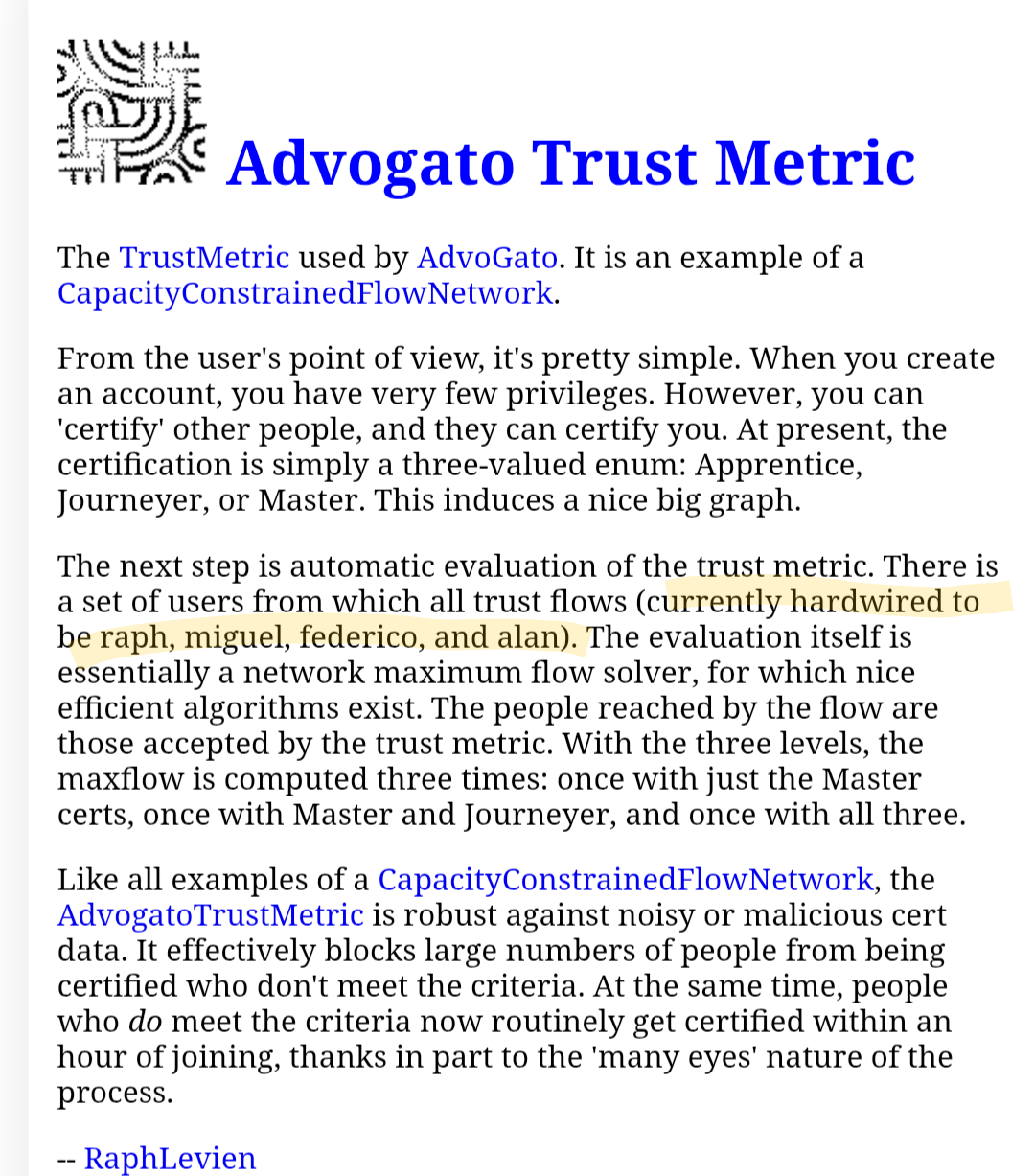 screenshot of a c2 wiki article, the relevant text is  There is a set of users from which all trust flows (currently hardwired to be raph, miguel, federico, and alan). text in parentheses highlighted. the full text is: Advogato Trust Metric The TrustMetric used by AdvoGato. It is an example of a CapacityConstrainedFlowNetwork. From the user's point of view, it's pretty simple. When you create an account, you have very few privileges. However, you can 'certify' other people, and they can certify you. At present, the certification is simply a three-valued enum: Apprentice, Journeyer, or Master. This induces a nice big graph. The next step is automatic evaluation of the trust metric. There is a set of users from which all trust flows (currently hardwired to be raph, miguel, federico, and alan). The evaluation itself is essentially a network maximum flow solver, for which nice efficient algorithms exist. The people reached by the flow are those accepted by the trust metric. With the three levels, the maxflow is computed three times: once with just the Master certs, once with Master and Journeyer, and once with all three. Like all examples of a CapacityConstrainedFlowNetwork, the AdvogatoTrustMetric is robust against noisy or malicious cert data. It effectively blocks large numbers of people from being certified who don't meet the criteria. At the same time, people who do meet the criteria now routinely get certified within an hour of joining, thanks in part to the 'many ey...
