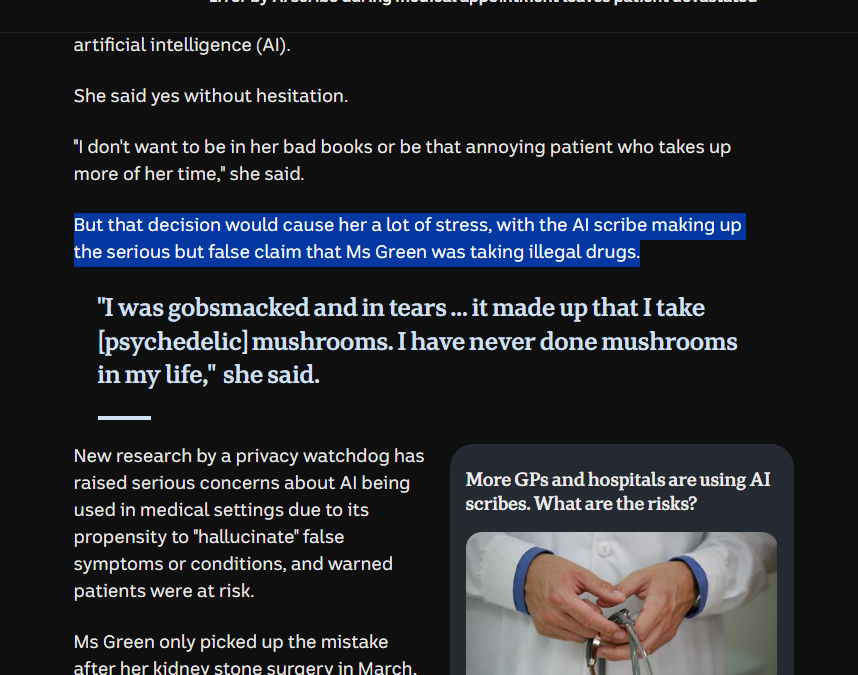 But that decision would cause her a lot of stress, with the AI scribe making up the serious but false claim that Ms Green was taking illegal drugs. "I was gobsmacked and in tears … it made up that I take [psychedelic] mushrooms. I have never done mushrooms in my life,"  she said.