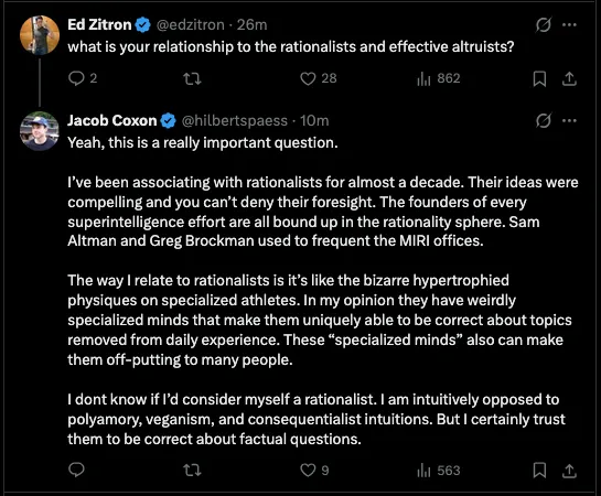 Ed Zitron @edzitron  what is your relationship to the rationalists and effective altruists? Jacob Coxon @hilbertspaess Yeah, this is a really important question. I've been associating with rationalists for almost a decade. Their ideas were compelling and you can’t deny their foresight. The founders of every superintelligence effort are all bound up in the rationality sphere. Sam Altman and Greg Brockman used to frequent the MIRI offices. The way | relate to rationalists is it’s like the bizarre hypertrophied physiques on specialized athletes. In my opinion they have weirdly specialized minds that make them uniquely able to be correct about topics removed from daily experience. These “specialized minds” also can make them off-putting to many people. I dont know if I'd consider myself a rationalist. I am intuitively opposed to polyamory, veganism, and consequentialist intuitions. But I certainly trust them to be correct about factual questions.