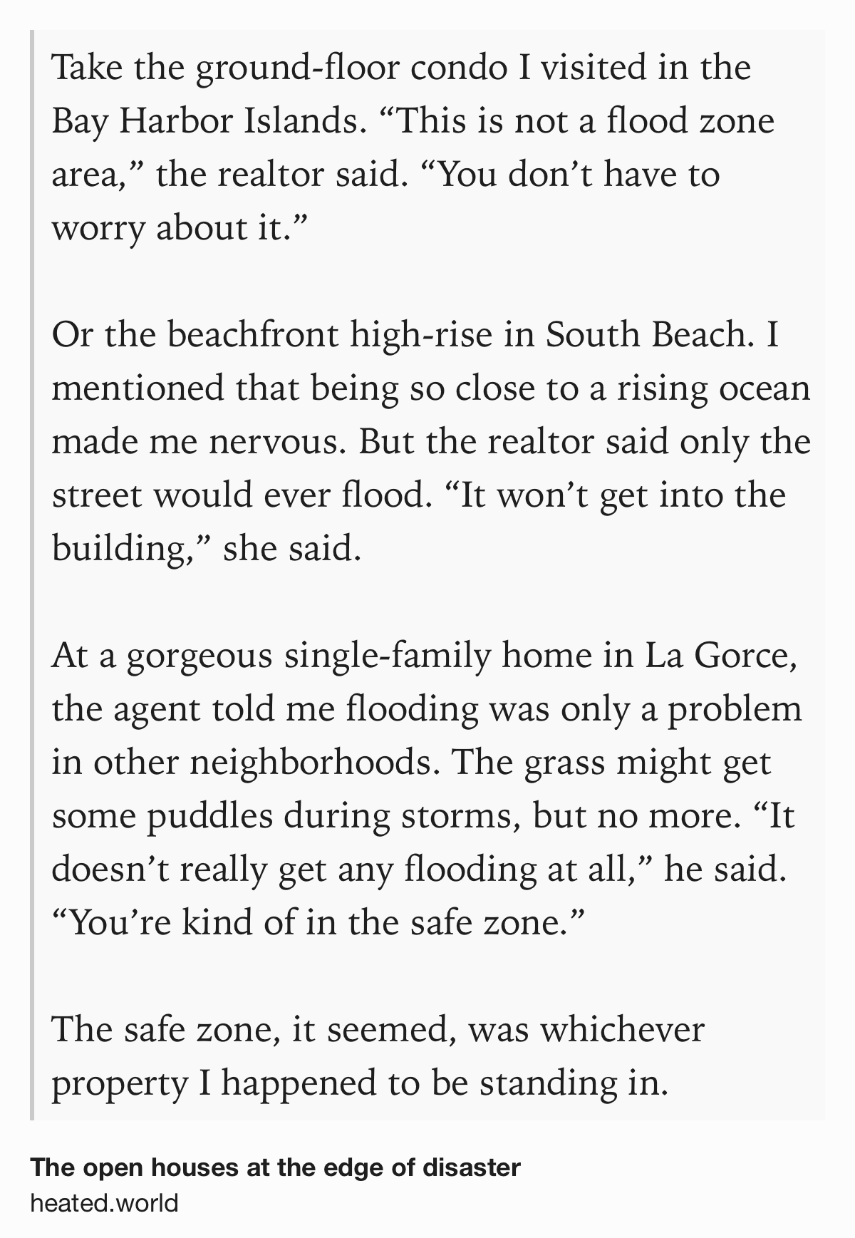 Text Shot: Take the ground-floor condo I visited in the Bay Harbor Islands. “This is not a flood zone area,” the realtor said. “You don’t have to worry about it.” Or the beachfront high-rise in South Beach. I mentioned that being so close to a rising ocean made me nervous. But the realtor said only the street would ever flood. “It won’t get into the building,” she said. At a gorgeous single-family home in La Gorce, the agent told me flooding was only a problem in other neighborhoods. The grass might get some puddles during storms, but no more. “It doesn’t really get any flooding at all,” he said. “You’re kind of in the safe zone.” The safe zone, it seemed, was whichever property I happened to be standing in.