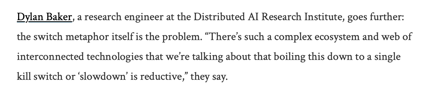 black text on a white background reads: "Dylan Baker, a research engineer at the Distributed AI Research Institute, goes further: the switch metaphor itself is the problem. “There’s such a complex ecosystem and web of interconnected technologies that we're talking about that boiling this down to a single kill switch or ‘slowdown’ is reductive,” they say.