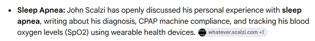 "Sleep Apnea: John Scalzi has openly discussed his personal experience with sleep apnea, writing about his diagnosis, CPAP machine compliance, and tracking his blood oxygen levels (SpO2) using wearable health devices."