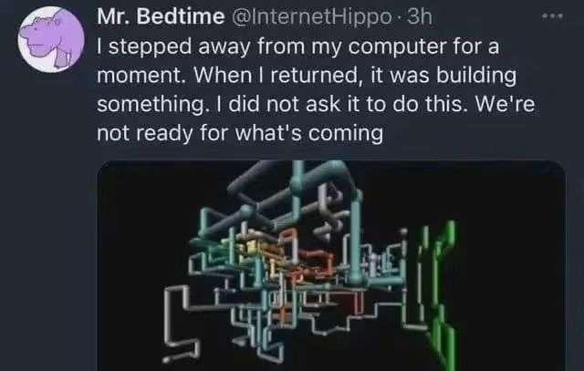 Mr. Bedtime (@ InternetHippo) “I stepped away from my computer for a moment. When I returned, it was building something. I did not ask it to do this. We’re not ready for what’s coming” (The Microsoft Windows Pipes screensaver)