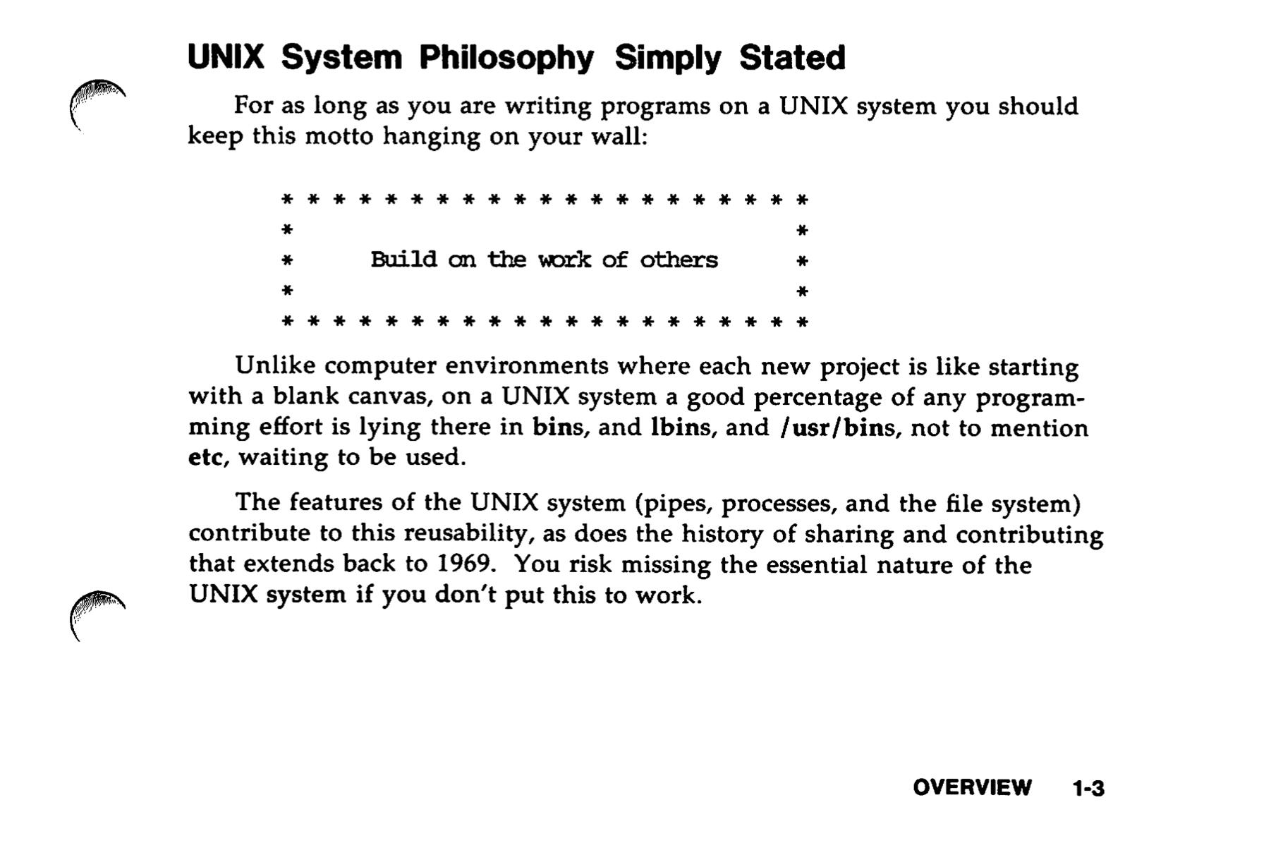 UNIX System Philosophy Simply Stated For as long as you are writing programs on a UNIX system you should keep this motto hanging on your wall: Build on the work of others Unlike computer environments where each new project is like starting with a blank canvas, on a UNIX system a good percentage of any programming effort is lying there in bins, and Ibins, and /usr/bins, not to mention etc, waiting to be used. The features of the UNIX system (pipes, processes, and the file system) contribute to this reusability, as does the history of sharing and contributing that extends back to 1969. You risk missing the essential nature of the UNIX system if you don't put this to work.