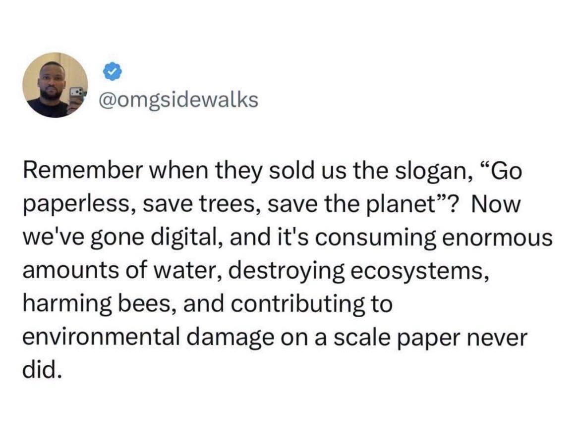 @omgsidewalks Remember when they sold us the slogan, “Go paperless, save trees, save the planet"? Now we've gone digital, and it's consuming enormous amounts of water, destroying ecosystems, harming bees, and contributing to environmental damage on a scale paper never did.
