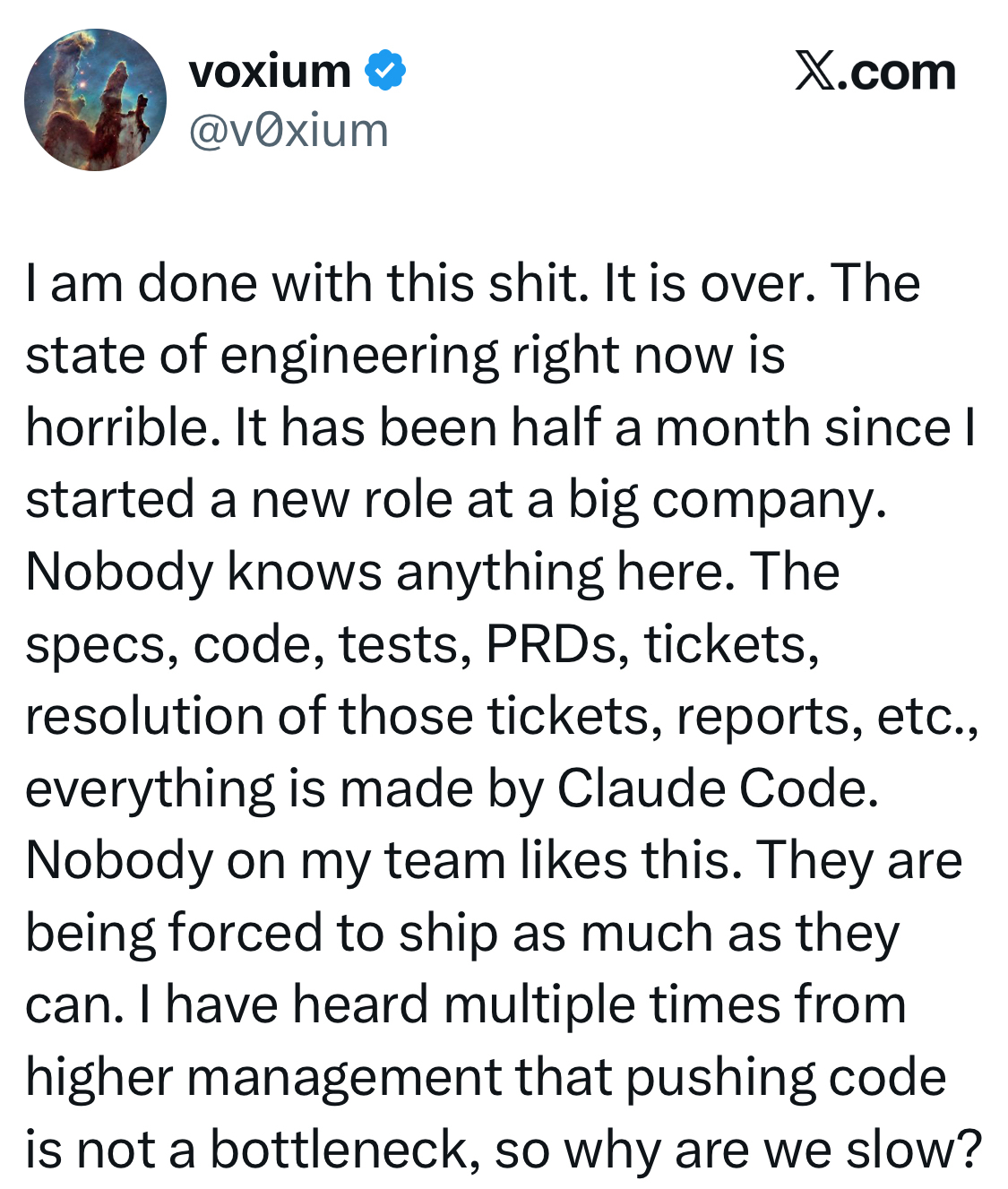 voxium  @vOxium X.com I am done with this shit. It is over. The state of engineering right now is horrible. It has been half a month since I started a new role at a big company. Nobody knows anything here. The specs, code, tests, PRDs, tickets, resolution of those tickets, reports, etc., everything is made by Claude Code. Nobody on my team likes this. They are being forced to ship as much as they can. I have heard multiple times from higher management that pushing code is not a bottleneck, so why are we slow?