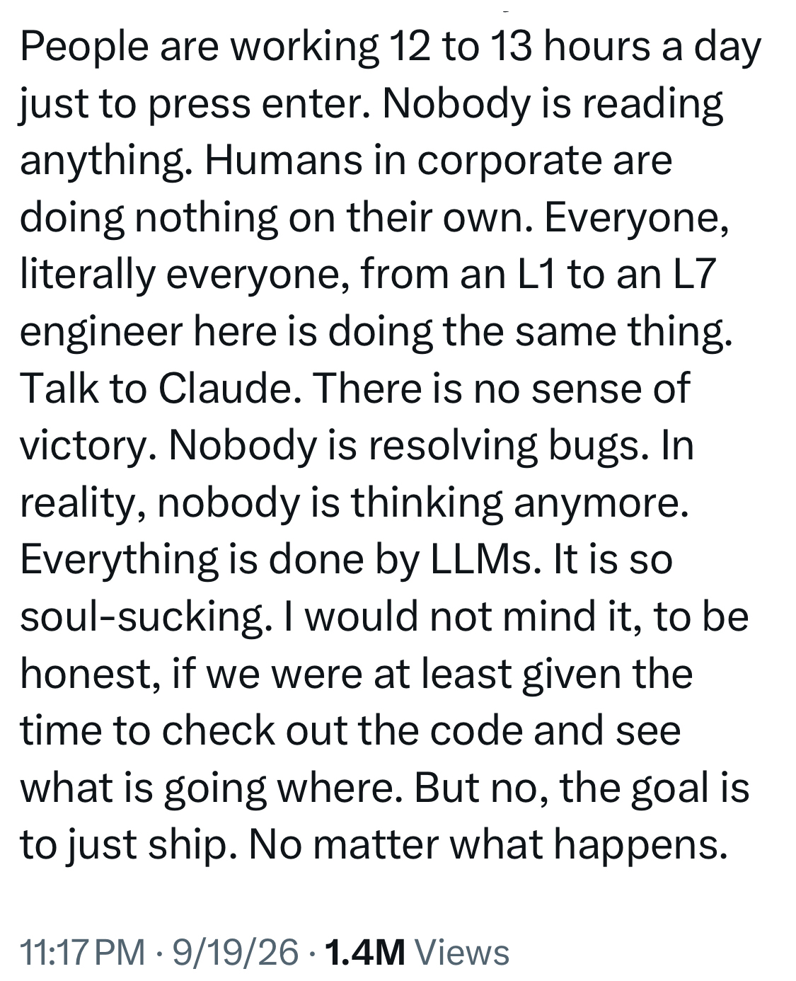 People are working 12 to 13 hours a day just to press enter. Nobody is reading anything. Humans in corporate are doing nothing on their own. Everyone, literally everyone, from an L1 to an L7 engineer here is doing the same thing. Talk to Claude. There is no sense of victory. Nobody is resolving bugs. In reality, nobody is thinking anymore. Everything is done by LLMs. It is so soul-sucking. I would not mind it, to be honest, if we were at least given the time to check out the code and see what is going where. But no, the goal is to just ship. No matter what happens. 11:17 PM • 9/19/26 • 1.4M Views