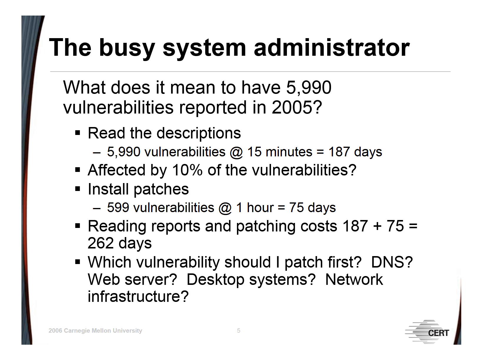 The busy system administrator What does it mean to have 5,990 vulnerabilities reported in 2005? Read the descriptions – 5,990 vulnerabilities @ 15 minutes = 187 days Affected by 10% of the vulnerabilities? Install patches – 599 vulnerabilities @ 1 hour = 75 days Reading reports and patching costs 187 + 75 = 262 days Which vulnerability should I patch first? DNS? Web server? Desktop systems? Network infrastructure?