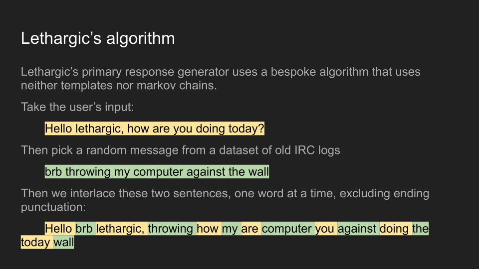 Lethargic’s algorithm Lethargic’s primary response generator uses a bespoke algorithm that uses neither templates nor markov chains. Take the user’s input: 	Hello lethargic, how are you doing today? Then pick a random message from a dataset of old IRC logs 	brb throwing my computer against the wall Then we interlace these two sentences, one word at a time, excluding ending punctuation: 	Hello brb lethargic, throwing how my are computer you against doing the today wall