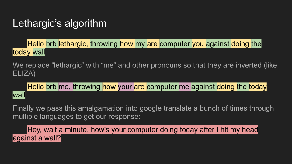 Lethargic's algorithm continued Hello brb lethargic, throwing how my are computer you against doing the today wall We replace “lethargic” with “me” and other pronouns so that they are inverted (like ELIZA) 	Hello brb me, throwing how your are computer me against doing the today wall Finally we pass this amalgamation into google translate a bunch of times through multiple languages to get our response: 	Hey, wait a minute, how's your computer doing today after I hit my head against a wall?