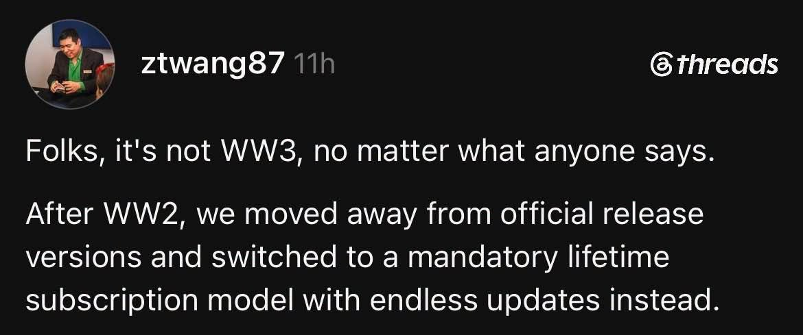 ztwang87  @threads Folks, it's not WW3, no matter what anyone says. After WW2, we moved away from official release versions and switched to a mandatory lifetime subscription model with endless updates instead.