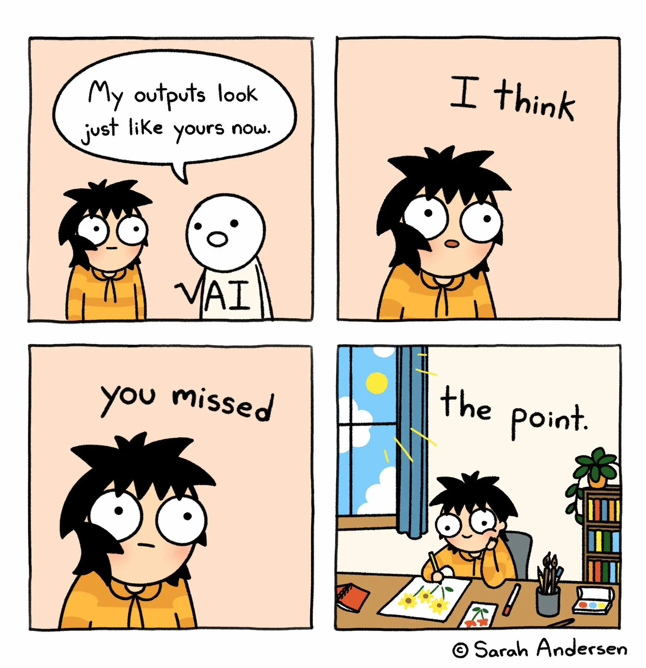 The image is of a four panel comic.  In the first panel we see Sarah, the protagonist, next to a stick figure labeled “AI”. The stick figure says, “my outputs look just like yours now.”  The second panel zooms in on Sarah’s face. Above her we see text reading “I think”.  The third panel zooms in closer on Sarah’s face. Text above her reads “you missed”.  The fourth panel shows Sarah drawing happily in a sunlit room. The text above her reads “the point”.