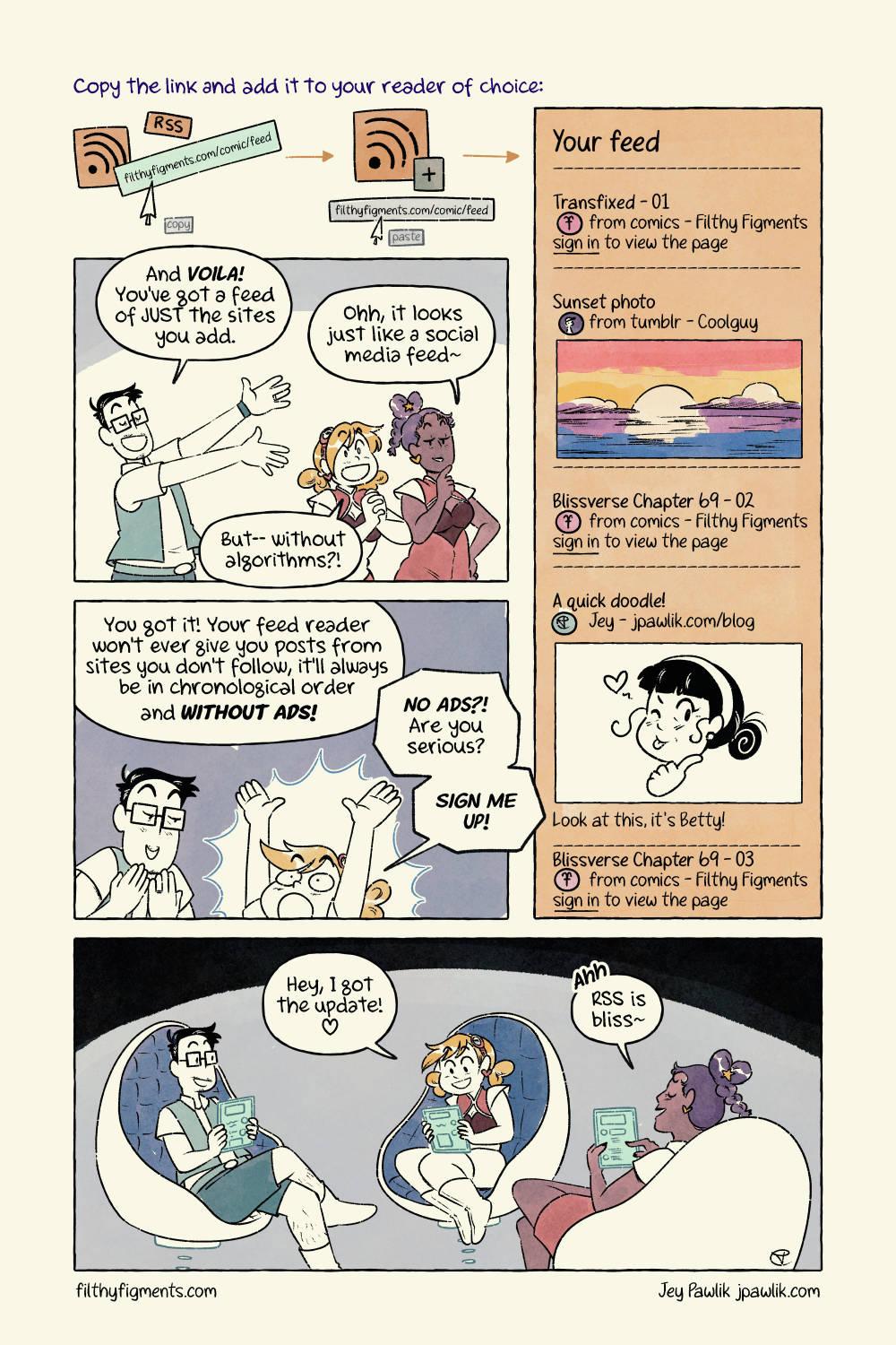 Digitally drawn comic, featuring Jey and the two mascots from Filthy Figments. The three of them are sitting in a space ship, all looking at their hologram tablets. Jey says "Hell yeah, that new comic on Filthy Figments" just updated!" Ember looks surprised and asks "WHAA?! How'd you know that? I didn't see it yet!" Pomona responds "Yeah, what's up? I don't see any posts about it on socials." Jey points to their hologram tablet and says "Oh I got the notification on my RSS reader as soon as the page went up!" Ember looks confused and asks "R-what-what?" and Pomona says "Sounds sexy, do tell~" Jey explains "RSS, or Really Simple Syndication", is an update feed for a website. Every time the site publishes a blog post, comic page, or anything else, that feed is updated. Pomona and Ember then ask "Okay cool, but how do we access that feed? I'm no hacker or anything!" Jey says "It's really simple~ heh" All you need is: the feed url from the site, usually a button or a link (ie. filthyfigments.com/comic/feed) and a feed reader! Pomona asks "Do you have any sexy ready recs, Jey? ❤️" "Oh, I sure do! I've tried a whole bunch out, and every reader is a little different so try out a few to see what fits you best." Here's a few I've tried: Feedbro Feedbin (paid, but worth it) Feedly (was good but got into AI) Thunderbird Ukagaka Ghosts (the most fun) "I like Feedbro the best for my needs~"