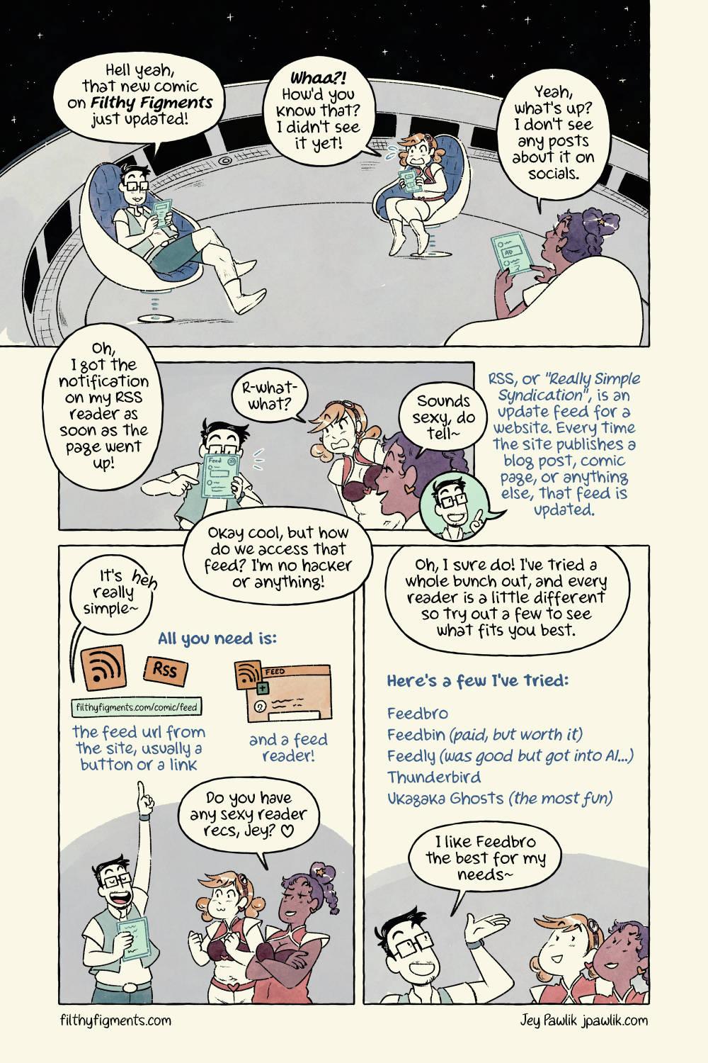 Copy the link and add it to your reader of choice: The image shows a mouse copying the url filthyfigments.com/comic/feed and pasting it into the feed reader, which then turns in to a feed of posts and images for the user. The feed shows blog posts, subscription posts, and image posts by people on their own websites, blogs and a tumblr. Jey shows the finished feed off and says "And VOILA! You've got a feed of JUST the sites you add." Pomona grins and says "Ohh, it looks just like a social media feed~" Ember excitedly clasps her hands together and asks "But-- without algorithms?!" Jey replies with a cheeky little grin "You got it! Your feed reader wont' ever give you posts from sites you don't follow, it'll always be in chronological order and WITHOUT ADS!" Ember throws her arms up in complete shock saying "NO ADS?! Are you serious? SIGN ME UP!" The three are sitting together on the space ship again with their hologram tablets. Ember excitedly says "Hey, I got the update ❤️" Pomona sits back satisfied saying "Ahh RSS is bliss~" A comic by Jey Pawlik jpawlik.com for filthyfigments.com using the site's mascots Ember and Pomona.