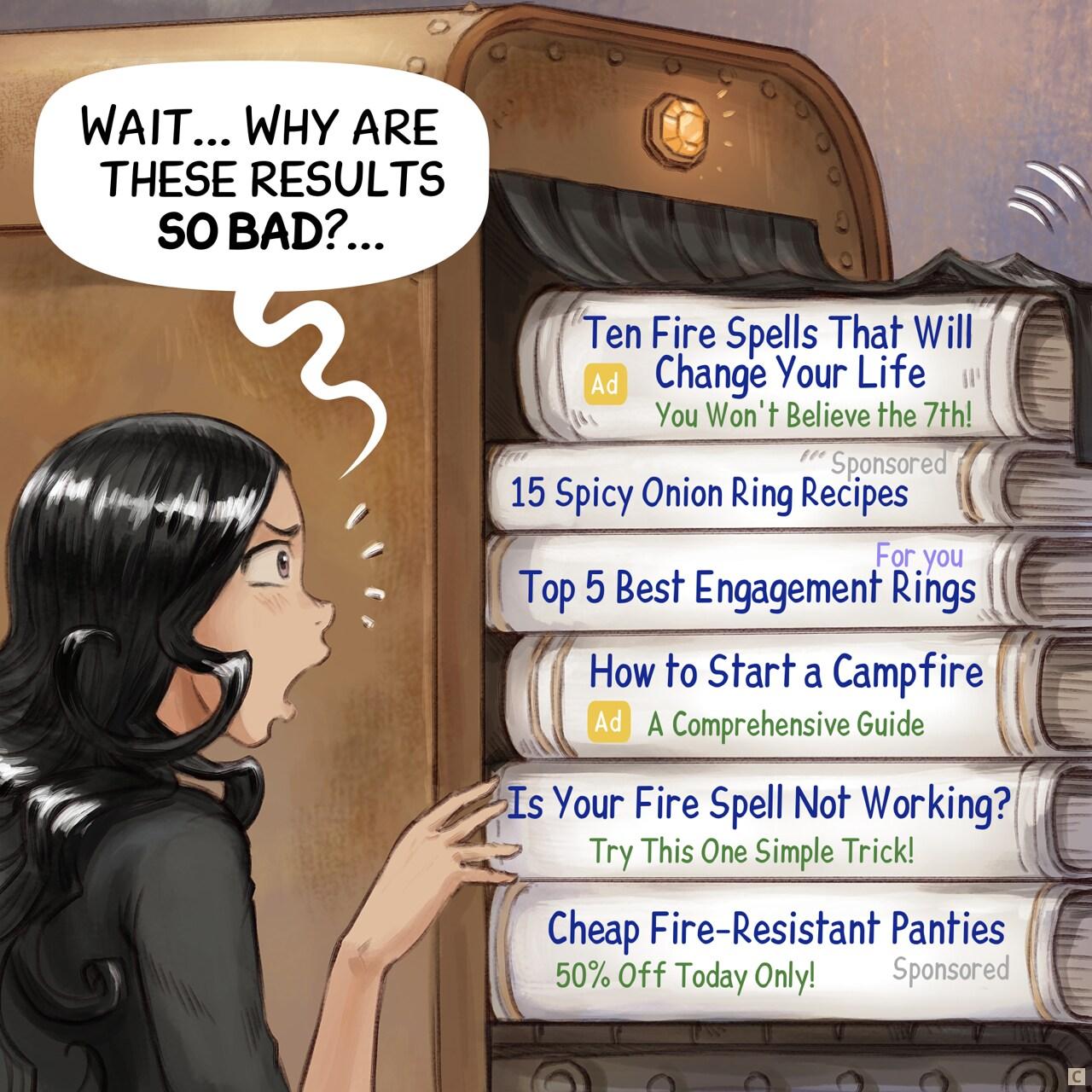 Panel 3. The machine spits out dozens of scrolls and books. Cepper reads them.   > Cepper: "Wait... Why are these results so bad?..."   > Books 1: "(Ad) Ten Fire Spells That Will Change Your Life (You Won't Believe the 7th!)"   > Books 2: "(Sponsored) 15 Spicy Onion Ring Recipes"   > Books 3: "(For you) Top 5 Best Engagement Rings"   > Books 4: "(ad) How to Start a Campfire: A Comprehensive Guide"   > Books 5: "Is Your Fire Spell Not Working? (Try This One Simple Trick!)"   > Books 6: "(Sponsored) Cheap Fire-Resistant Panties! (50% Off Today Only!)"
