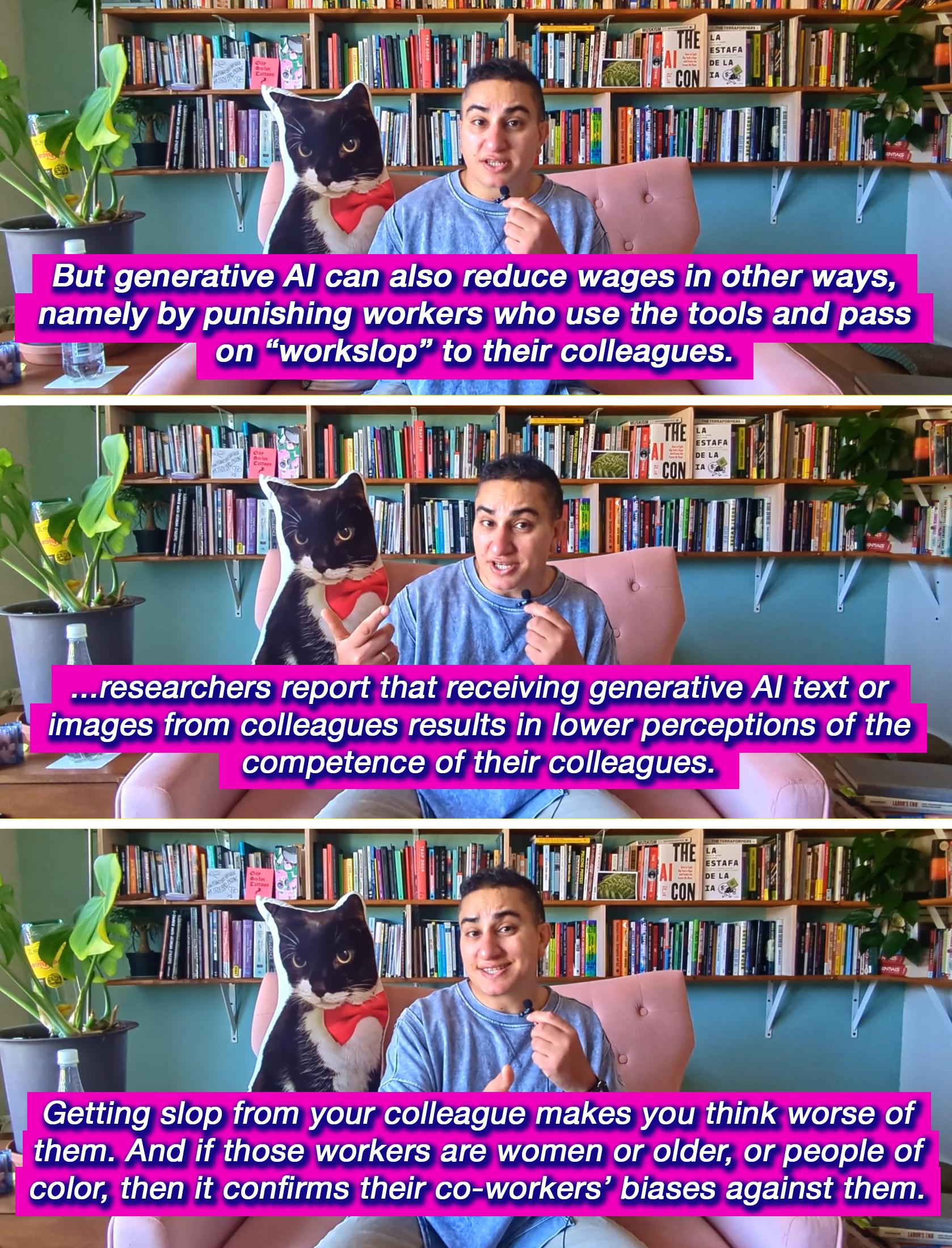 There are three stacked screenshots from a video of Alex, a brown trans woman, sitting on a pink chair and speaking into the camera while holding a small microphone. She has short black curly hair and is wearing a blue long-sleeved shirt and light tan pants. Behind her is a cat-shaped pillow with an image of a tuxedo cat on it, and behind her chair are rows of books on a light blue wall. Underneath are captions from the video that say: “But generative AI can also reduce wages in other ways, namely by punishing workers who use the tools and pass on ‘workslop’ to their colleagues.”, “...researchers report that receiving generative AI text or images from colleagues results in lower perceptions of the competence of their colleagues.” and “Getting slop from your colleague makes you think worse of them. And if those workers are women or older, or people of color, then it confirms their co-workers’ biases against them.”