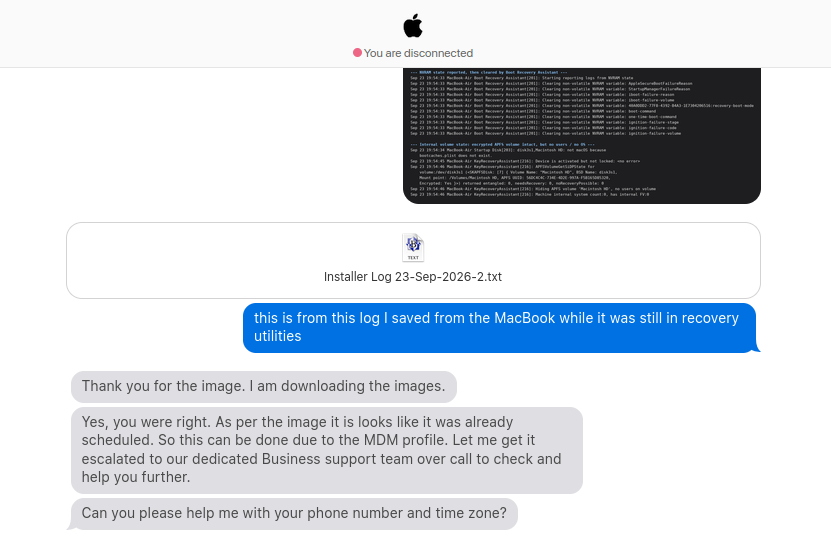 Screenshot of a chat support conversation styled with an Apple logo at the top and a red status dot reading 'You are disconnected.' Below the header is a dark terminal-style log panel showing MacBook Air recovery/boot messages, including entries about NVRAM state, RTC panic info, clearing non-volatile RAM variables (AppleFirmwareFailureReason, StartupMuteReason, boot-failure-reason, etc.), an internal volume status showing an encrypted APFS volume as 'Intact, but no users' on disk0, and MacRecoveryAssistant log lines referencing a locked device, a volume named 'Macintosh HD', and machine internet connection checks. Below the log image is an attached text file labeled 'Installer Log 23-Sep-2026-2.txt' with a document icon. Under it, a blue chat bubble from the user reads 'this is from this log I saved from the MacBook while it was still in recovery utilities.' Below that are three gray support-agent chat bubbles: one saying 'Thank you for the image. I am downloading the images.', another saying 'Yes, you were right. As per the image it looks like it was already scheduled. So this can be done due to the MDM profile. Let me get it escalated to our dedicated Business support team over call to check and help you further.', and a final one asking 'Can you please help me with your phone number and time zone?'
