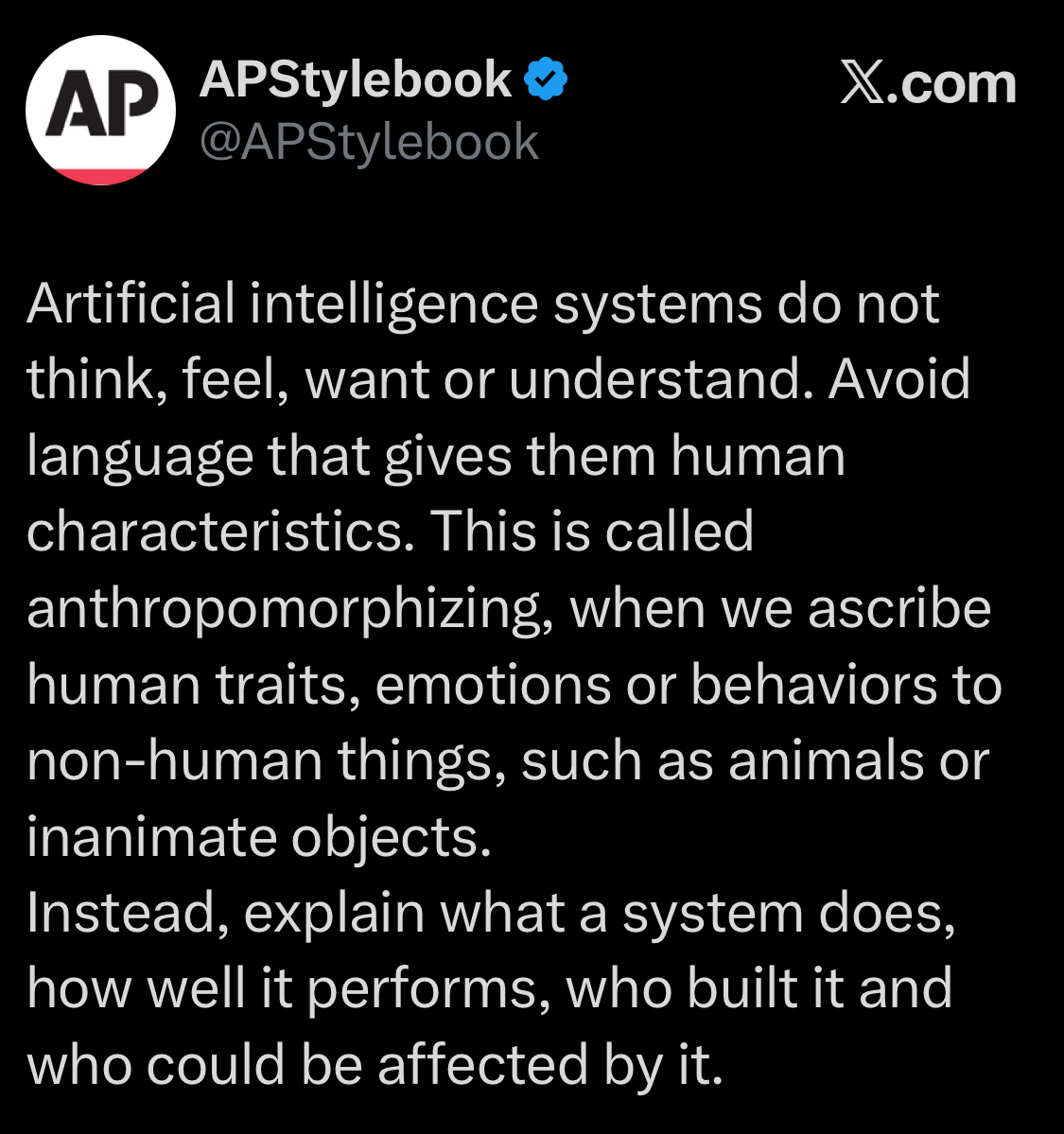 APStylebook @APStylebook X.com Artificial intelligence systems do not think, feel, want or understand. Avoid language that gives them human characteristics. This is called anthropomorphizing, when we ascribe human traits, emotions or behaviors to non-human things, such as animals or inanimate objects. Instead, explain what a system does, how well it performs, who built it and who could be affected by it.