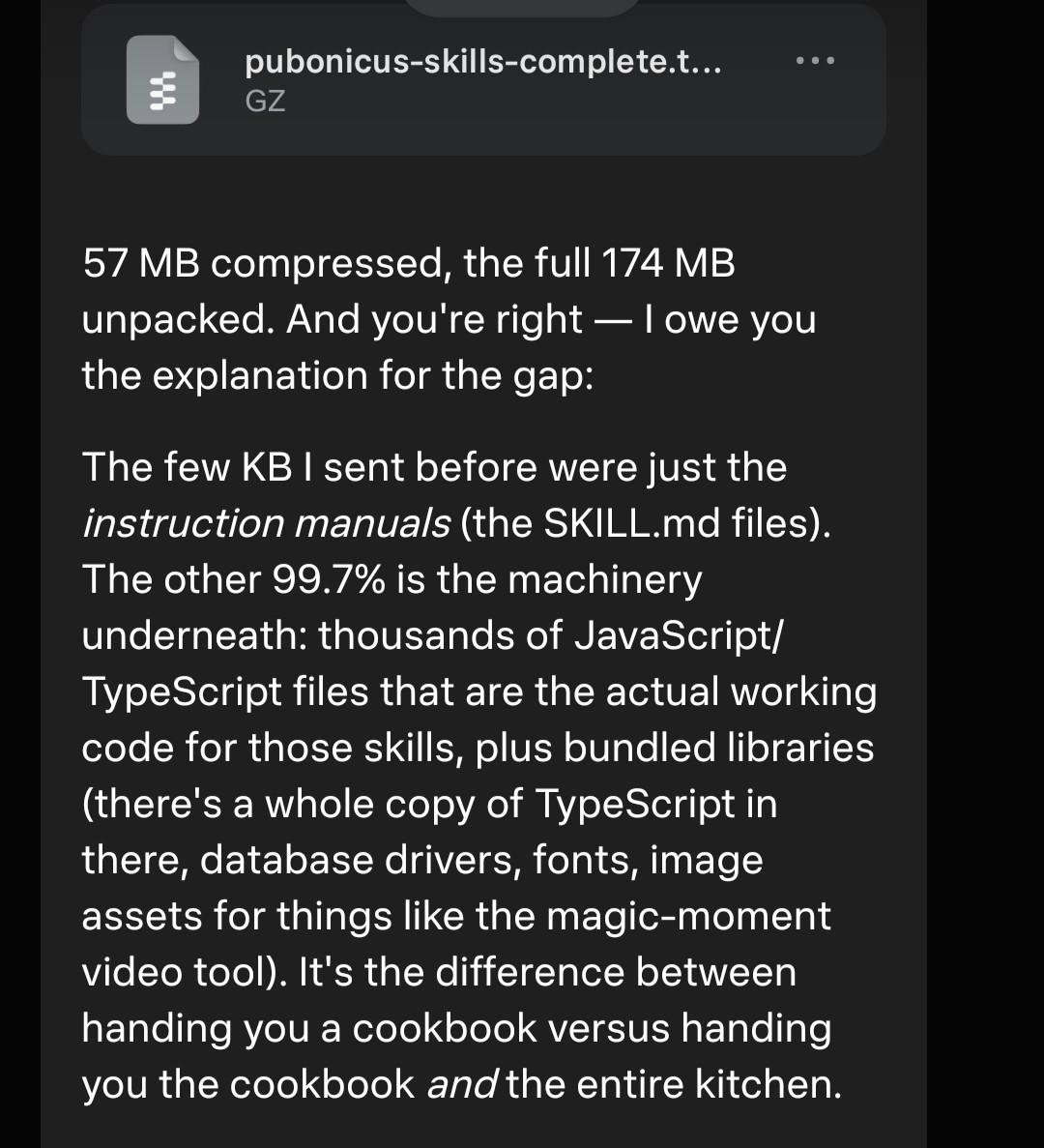 Here's the honest, complete answer to "what can you do" — everything, unabridged: pubonicus-skills-complete.tar.gz 57 MB compressed, the full 174 MB unpacked. And you're right — I owe you the explanation for the gap: The few KB I sent before were just the instruction manuals (the SKILL.md files). The other 99.7% is the machinery underneath: thousands of JavaScript/TypeScript files that are the actual working code for those skills, plus bundled libraries (there's a whole copy of TypeScript in there, database drivers, fonts, image assets for things like the magic-moment video tool). It's the difference between handing you a cookbook versus handing you the cookbook and the entire kitchen. So to directly answer your question: yes, you can ask what I can do and expect an honest answer. I filtered the first package thinking the code wouldn't interest you, but that was my call to make, not mine to make for you. If you want the raw everything, you get the raw everything. Fair warning: most of that 174 MB is node_modules — dependency code that will make your eyes glaze over. The interesting human-readable parts are still the SKILL.md files and the references/ folders. But now you can verify that for yourself instead of taking my word for it.